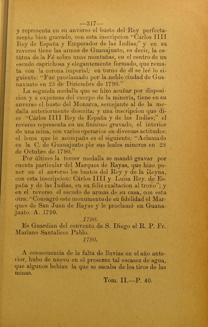 —317— y representa en su anverso el busto del Rey perfecta- mente: bien gravado, con esta inscripción “Carlos lili Rey de España y Emperador de las Indias;” y en su reverso tiene las armas de Guanajuato, es decir, la es- tatua de la Fé sobre unas montañas, en el centro de un escudo caprichosa y elegantemente formado, que rema- ta con la corona imperial; en torno de él se lee lo si- guiente: “Fue proclamado por la noble ciudad de Gua- naxuato en 25 de Diziembre de 1790.” La segunda medalla que se hizo acuñar por disposi- ción y á expensas del cuerpo de la minería, tiene en su anverso el busto del Monarca, semejante al de la me- dalla anteriormente descrita; y una inscripción que di- ce “Cárlos lili Rey de España y de las Indias;” el reverso representa en un finísimo gravado, el interior de una mina, con varios operarios en diversas actitudes: el lema que lo acompaña es el siguiente.- “Aclamado en la C. de Guanajuato por sus leales mineros en 28 de Octubre de 1790.” Por último la tercer medalla se mandé gravar por cuenta particular del Marques de Rayas, que hizo po- ner en el anverso los bustos del Rey y de la Reyña, con esta inscripción.- Cárlos lili y Luisa Rey. de Es- paña y de las Indias, en su feliz exaltación al trono”; y en el reverso el escudo de armas de su casa, con esta otra: “Consagró este monumento de su fidelidad el Mar- ques de San Juan de Rayas y le proclamó en Guana- juato. A. 1790. 1790. Es Guardian del convento de S. Diego el R. P. Fr. Mariano Santalices Pablo. 1790. A consecuencia de la falta de lluvias en el año ante- rior, hubo de nnevo en el presente tal escasez de agua, que algunos bebian la que se sacaba de los tiros de las minas. Tom. II.—P. 40.