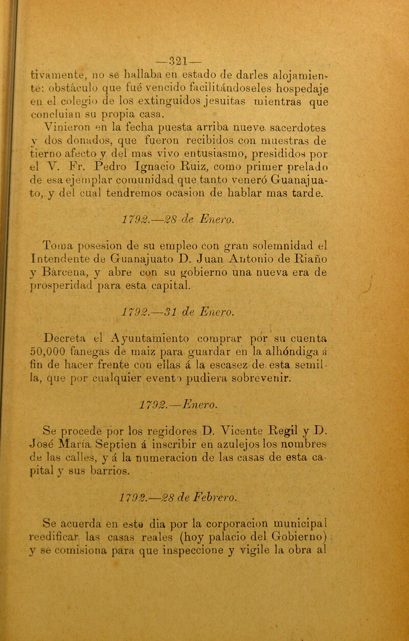 —321— tivamente, no se liallaba en estado de darles alojamien- te: obstáculo que fué vencido íficilitándoseles hospedaje en el colegio de los extinguidos jesuítas mientras que concluian su propia casa. Vinieron en la fecha puesta arriba nueve sacerdotes y dos donados, que fueron recibidos con muestras de tierno afecto y del mas vivo entusiasmo, presididos por el V. Fr. Pedro Ignacio Ruiz, como primer prelado de esa ejemplar comunidad que tanto veneró Guanajua- to, y del cual tendremos ocasión de hablar mas tarde. 1792.—28 de Enero. Toma posesión de su empleo con gran solemnidad el Intendente de Guanajuato D. Juan Antonio de Riaño y Barcena, y abre con su gobierno una nueva era de prosperidad para esta capital. 1792.—31 de Enero. Decreta el i\yuntamiento comprar por su cuenta 50,000 fanegas de maiz para guardar en la albóndiga á fin de hacer frente con ellas á la escasez de. esta semil- la, que por cualquier evento pudiera sobrevenir. 1792.—Enero. Se procede por los regidores D. Vicente Regil y D. José María Septien á inscribir en azulejos los nombres de las calles, y á la numeración de las casas de esta ca- pital y sus barrios. 1792.—28 de Febrero. Se acuerda en este dia por la corporación municipal reedificar las casas reales (hoy palacio del Gobierno) y se comisiona para que inspeccione y vigile la obra al