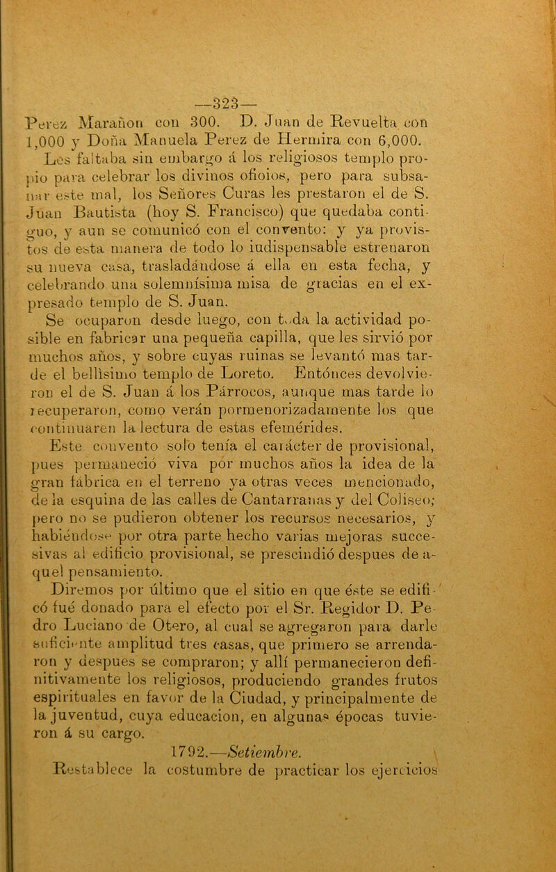 —323— Perez Marciñoii con 300. D. Juan de Revuelta, eon 1,000 y Doña Manuela Perez de Píermira con 6,000. Los faltaba sin embari^o á los religiosos templo pro- pio para celebrar los divinos ofioios, pero para subsa- nar este mal, los Señores Curas les prestaron el de S. Juan Bautista (boy S. Francisco) que quedaba conti- guo, y aun se comunicó con el convento: y ya provis- tos de esta manera de todo lo iudispensable estrenaron su nueva casa, trasladándose á ella en esta fecha, y celebrando una solemnísima misa de gracias en el ex- presado templo de S. Juan. Se ocuparon desde luego, con t^.da la actividad po- sible en fabricar una pequeña capilla, que les sirvió por muchos años, y sobre cuyas ruinas se levantó mas tar- de el bellísimo templo de Loreto. Entóneos devolvie- ron el de S. Juan á los Párrocos, aurique mas tarde lo recuperaron, como verán pormenorizadamente los que continuaren la lectura de estas efemérides. Este convento solo tenía el carácter de provisional, pues permaneció viva por muchos años la idea de la gran íábrica en el terreno ya otras veces mencionado, de la esquina de las calles de Cantarranas y del Coliseo; {>ero no se pudieron obtener los recursos necesarios, y habiéndosí-' por otra parte hecho val ias mejoras succe- sivas al edificio provisional, se prescindió después de a- quel pensamiento. Diremos por último que el sitio en que éste se edifi-' có íué donado para el efecto por el Sr. Regidor D. Pe- dro Luciano de Otero, al cual se agregaron para darle Bufici'mte amplitud tres casas, que primero se arrenda- ron y después se compraron; y allí permanecieron defi- nitivamente los religiosos, produciendo grandes frutos espirituales en favor de la Ciudad, y principalmente de la juventud, cuya educación, en algunas épocas tuvie- ron á su cargo. 1792.—Setiembre. \ Restablece la costumbre de practicar los ejercicios