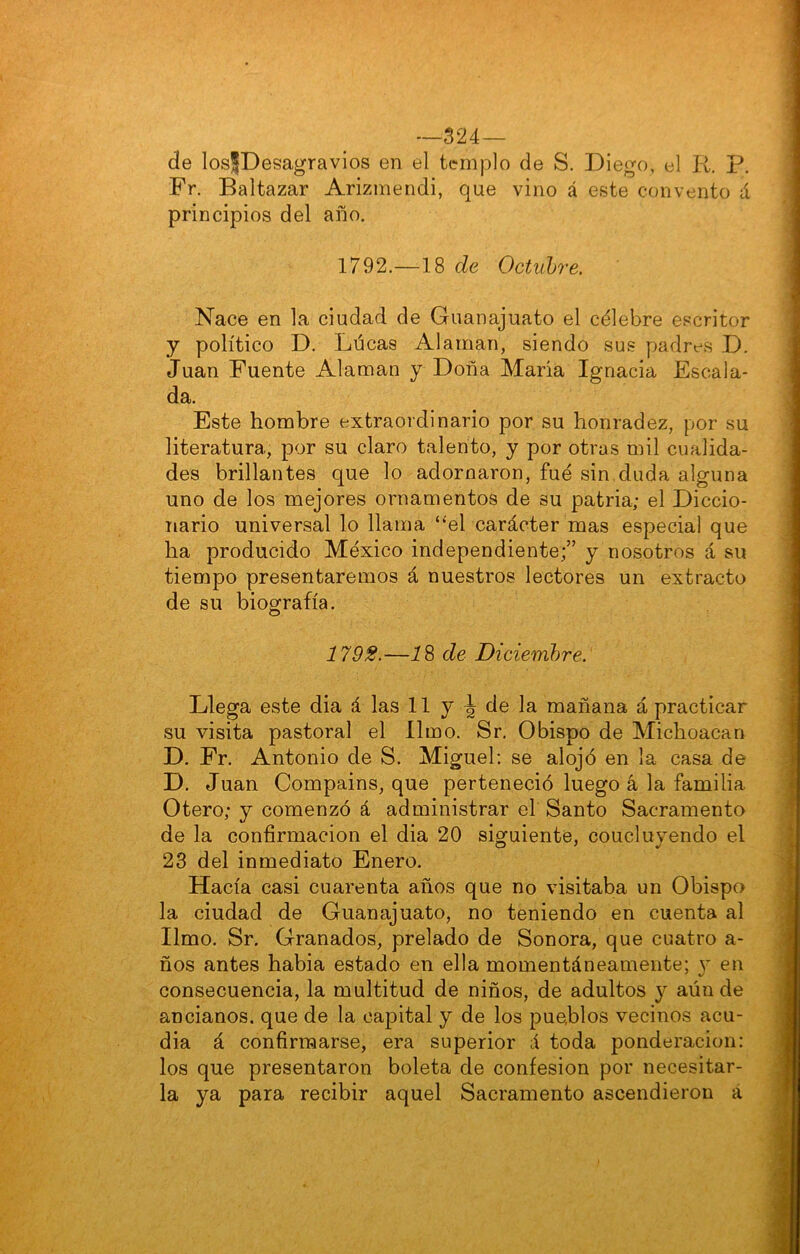 —524 — de losJDesagravios en el templo de S. Diego, el R. p. Fr. Baltazar Arizmendi, que vino á este convento á principios del año. 1792.—18 de Octubre, Nace en la ciudad de Guanajuato el célebre escritor y político D. Lúeas Alaman, siendo sus padres D. Juan Fuente Alaman y Doña María Ignacia Escala- da. Este hombre extraordinario por su honradez, por su literatura, por su claro talento, y por otras mil cualida- des brillantes que lo adornaron, fue sin duda alguna uno de los mejores ornamentos de su patria; el Diccio- nario universal lo llama ‘‘el carácter mas especial que ha producido México independiente;” y nosotros á su tiempo presentaremos á nuestros lectores un extracto de su biografía. 179S.—i 8 de Diciembre. Llega este dia á las 11 y ^ de la mañana á practicar su visita pastoral el limo. Sr. Obispo de Michoacan D. Fr. Antonio de S. Miguel: se alojó en la casa de D. Juan Compains, que perteneció luego á la familia Otero; y comenzó á administrar el Santo Sacramento de la confirmación el dia 20 siguiente, coucluvendo el 23 del inmediato Enero. Hacía casi cuarenta años que no visitaba un Obispo la ciudad de Guanajuato, no teniendo en cuenta al limo. Sr. Granados, prelado de Sonora, que cuatro a- ños antes habia estado en ella momentáneamente; y en consecuencia, la multitud de niños, de adultos y aún de ancianos, que de la capital y de los pueblos vecinos acu- dia á confirmarse, era superior á toda ponderación: los que presentaron boleta de confesión por necesitar- la ya para recibir aquel Sacramento ascendieron á