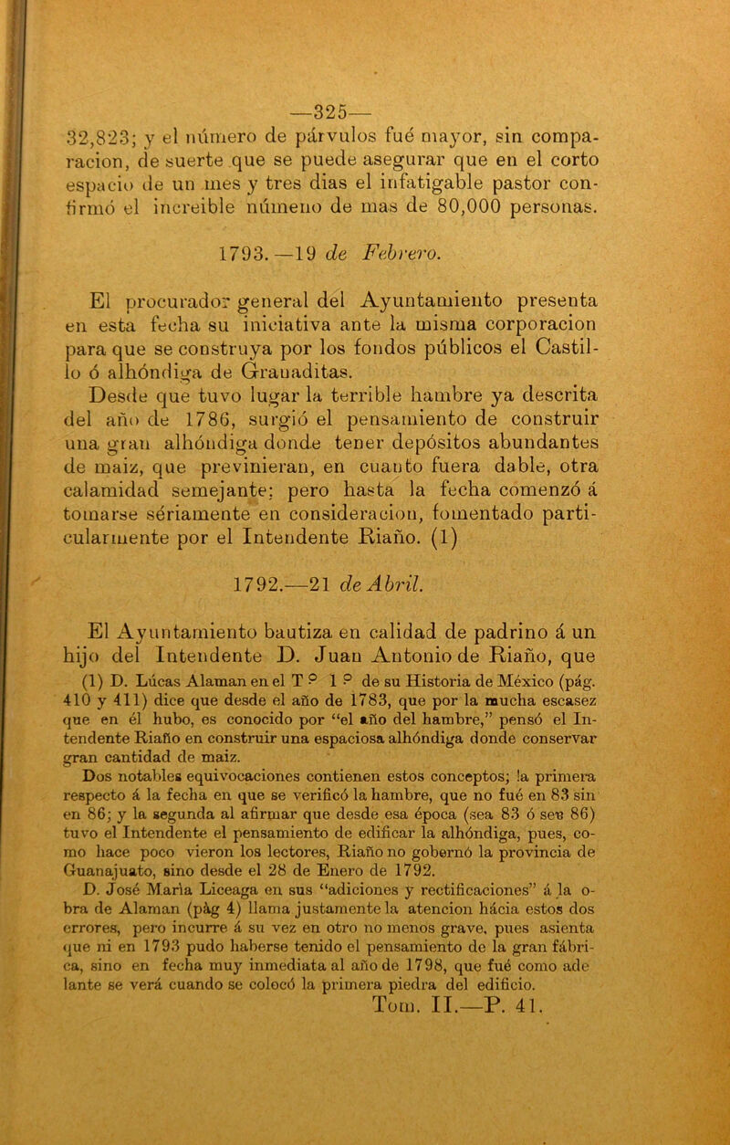 —325— 32,823; y el luimero de párvulos fue mayor, sin compa- ración, de suerte que se puede asegurar que en el corto espacio de un mes y tres dias el infatigable pastor con- firmó el increíble númeiio de mas de 80,000 personas. 1793.—19 de Febrero. El procurador general del Ayuntamiento presenta en esta fecha su iniciativa ante la misma corporación para que se construya por los fondos públicos el Castil- lo ó albóndiga de Grauaditas. Desde que tuvo lugar la terrible hambre ya descrita del año de 1786, surgió el pensamiento de construir una gran albóndiga donde tener depósitos abundantes de maiz, que previnieran, en cuanto fuera dable, otra calamidad semejante; pero hasta la fecha comenzó á tomarse seriamente en consideración, fomentado parti- cularmente por el Intendente Riaño. (1) 1792.—21 de Abril El Ayuntamiento bautiza en calidad de padrino á un hijo del Intendente D. Juan Antonio de Riaño, que (1) D. Lúeas Alaman en el T ? 1 ? de su Historia de México (pág. 410 y 411) dice que desde el año de 1783, que por la mucha escasez que en él hubo, es conocido por “el año del hambre,” pensó el In- tendente Riaño en construir una espaciosa albóndiga donde conservar gran cantidad de maiz. Dos notables equivocaciones contienen estos conceptos; !a primera respecto á la fecha en que se verificó la hambre, que no fué en 83 sin en 86; y la segunda al afirmar qtie desde esa época (sea 83 ó sen 86) tuvo el Intendente el pensamiento de edificar la albóndiga, pues, co- mo hace poco vieron los lectores, Riaño no gobernó la provincia de Guanajuato, sino desde el 28 de Enero de 1792. D. José Mana Liceaga en sus “adiciones y rectificaciones” á .la o- bra de Alaman (pág 4) llama justamente la atención hácia estos dos errores, pero incurre á su vez en otro no menos grave, pues asienta <{ue ni en 1793 pudo haberse tenido el pensamiento de la gran fábri- ca, sino en fecha muy inmediata al año de 1798, que fué como ade lante se verá cuando se colocó la primera piedra del edificio. Tom. II.—P. 41.