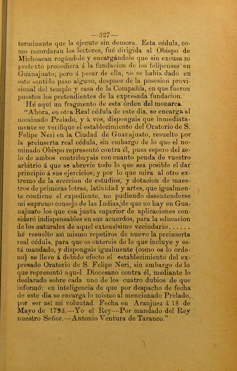 —327— terminante que la ejecute sin demora. Esta cédula, co- mo recordaran los lectores, fue dirigida al Obispo de Michoacan rogándole y encargándole que sin excusa ni pretexto procediera á la fundación de los felipenses en Guanajuato; pero á pesar de ella, no se habia dado en este sentido paso alguno, después de la posesión provi- sional del templo y casa de la Compañía, en que fueron puestos los pretendientes de la expresada fundación. Hé aquí un fragmento de esta órden del monarca. ‘‘Ahora, en otra Real cédula de este dia, se encarga al nominado Prelado, y á vos, dispongáis que inmediata- mente se verifique el establecimiento del Oratorio de S. Felipe Neri en la Ciudad de Guanajuato, resuelto por la preinserta real cédula, sin embargo de lo que el no- minado Obispo representó contra él, pues espero del ze- lo de ambos contribuyáis con cuanto penda de vuestro arbitrio á que se abrevie todo lo que sea posible el dar principio á sus ejercicios; y por lo que mira al otro ex- tremo de la erección de estudios, y dotación de maes- tros de primeras letras, latinidad y artes, que igualmen- te contiene el expediente, no pudiendo desentenderse mi supremo consejo de las Indias,|de que no hay en Gua- najuato los que esa junta superior de aplicaciones con- sideró indispensables en sus acuerdos, para la educación de los naturales de aquel extensísimo vecindario hé resuelto así mismo repetiros de nuevo la preinserta real cédula, para que os entereis de lo que incluye y es- tá mandado, y dispongáis igualmente (como os lo orde- no) se lleve á debido efecto el establecimiento del ex- presado Oratorio de S. Felipe Neri, sin embargo de lo que representó aquel Diocesano contra él, mediante lo declarado sobre cada uno de los cuatro dubios de que informó: en inteligencia de que por despacho de fecha de este dia se encarga lo mismo al mencionado Prelado, por ser así mi voluntad. Fecha en Aranjuez á 18 de Mayo de 1793.—Yo el Rey—Por mandado del Rey nuestro Señor.—Antonio Ventura de Taranco.”