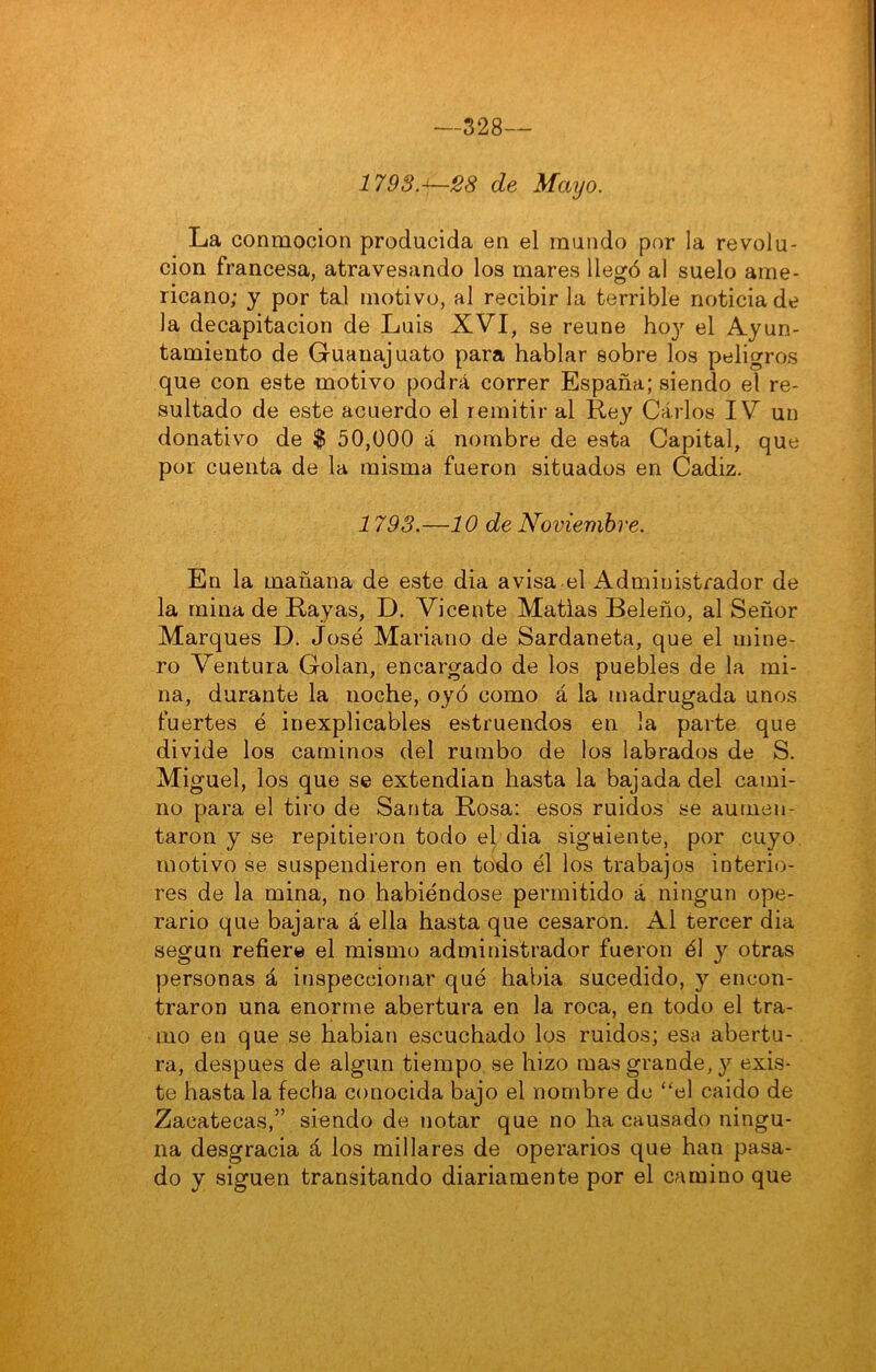 —328- 1798.-^28 de Mayo. La conmoción producida en el mundo por la revolu- ción francesa, atravesando los mares llegó al suelo ame- ricano; y por tal motivo, al recibir la terrible noticia de la decapitación de Luis XVI, se reúne ho}' el Ayun- tamiento de Guanajuato para hablar sobre los peligros que con este motivo podrá correr España; siendo el re- sultado de este acuerdo el remitir al Rey Carlos IV un donativo de $ 50,000 á nombre de esta Capital, que por cuenta de la misma fueron situados en Cádiz. 1793.—10 de Noviembre. En la mañana de este dia avisa el Administrador de la mina de Rayas, D. Vicente Matías Beleño, al Señor Marques D. José Mariano de Sardaneta, que el mine- ro Ventura Golan, encargado de los puebles de la mi- na, durante la noche, oyó como á la madrugada unos fuertes é inexplicables estruendos en la parte que divide los caminos del rumbo de los labrados de S. Miguel, los que se extendían hasta la bajada del cami- no para el tiro de Santa Rosa: esos ruidos se aumen- taron y se repitieron todo el, dia siguiente, por cuyo, motivo se suspendieron en todo él los trabajos interio- res de la mina, no habiéndose permitido á ningún ope- rario que bajara á ella hasta que cesaron. Al tercer dia según refiere el mismo administrador fueron él y otras personas á inspeccionar qué habia sucedido, y encon- traron una enorme abertura en la roca, en todo el tra- mo en que se habian escuchado los ruidos; esa abertu- ra, después de algún tiempo.se hizo mas grande, 3^ exis- te hasta la fecha conocida bajo el nombre de ‘'el caido de Zacatecas,” siendo de notar que no ha causado ningu- na desgracia á los millares de operarios que han pasa- do y siguen transitando diariamente por el camino que