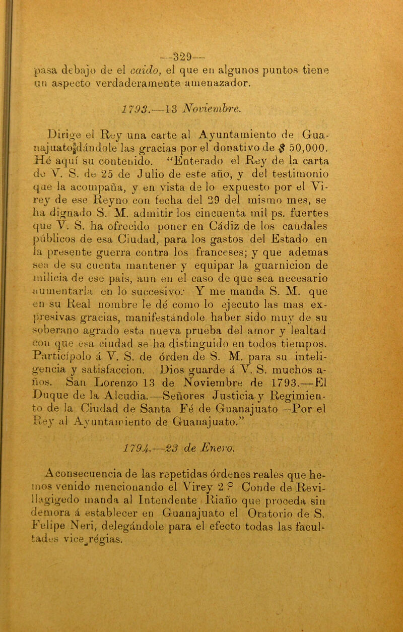 --329— pasa debajo de el caído, el que en algunos puntos tiene un aspecto verdaderamente amenazador. 1793.—13 Noviembre. Dirige el Rey una caite al Ayuntamiento de Gua- najuatojdándole las gracias por el donativo de $ 50,000. Hé aquí su contenido. ‘‘Enterado el Rey de la carta do V. S. de 25 de Julio de este año, y del testimonio que la acompaña, y en vista de lo expuesto por el Vi- rey de ese Reyno con fecha del 29 del mismo mes, se ha dignado S. M. admitir los cincuenta mil ps. fuertes que V. S. ha ofrecido poner en Cádiz de los caudales públicos de esa Ciudad, para los gastos del Estado en la presente guerra contra los franceses; y que ademas sea de su cuenta mantener y equipar la guarnición de milicia de ese pais, aun en el caso de que sea necesario aumentarla en lo succesivo.' Y me manda S. M. que en su Real nombre le dé como lo ejecuto las mas ex- presivas gracias, manifestándole haber sido mu}^ de su soberano agrado esta nueva prueba del amor y lealtad con que e^ax ciudad se ha distinguido en todos tiempos. Particípelo á V. S. de órden de S. M. para su inteli- gencia y satisfacción. Dios guarde á V. S. muchos a- ños. San Lorenzo 13 de Noviembre de 1793.—El Du que de la Alcudia.—Señores Justicia y Regimien- to de la Ciudad de Santa Fé de Guanajuato —Por el Rey al Ayuntamiento de Guanajuato.” 1794’—23 de Enero. A consecuencia de las repetidas órdenes reales que he- mos venido mencionando el Virey 2 9 Conde de Revi- llegigedo manda al Intendente Riaño que proceda sin demora á establecer en Guanajuato el Oratorio de S. Felipe Neri, delegándole para el efecto todas las facul- tades vice^régias.