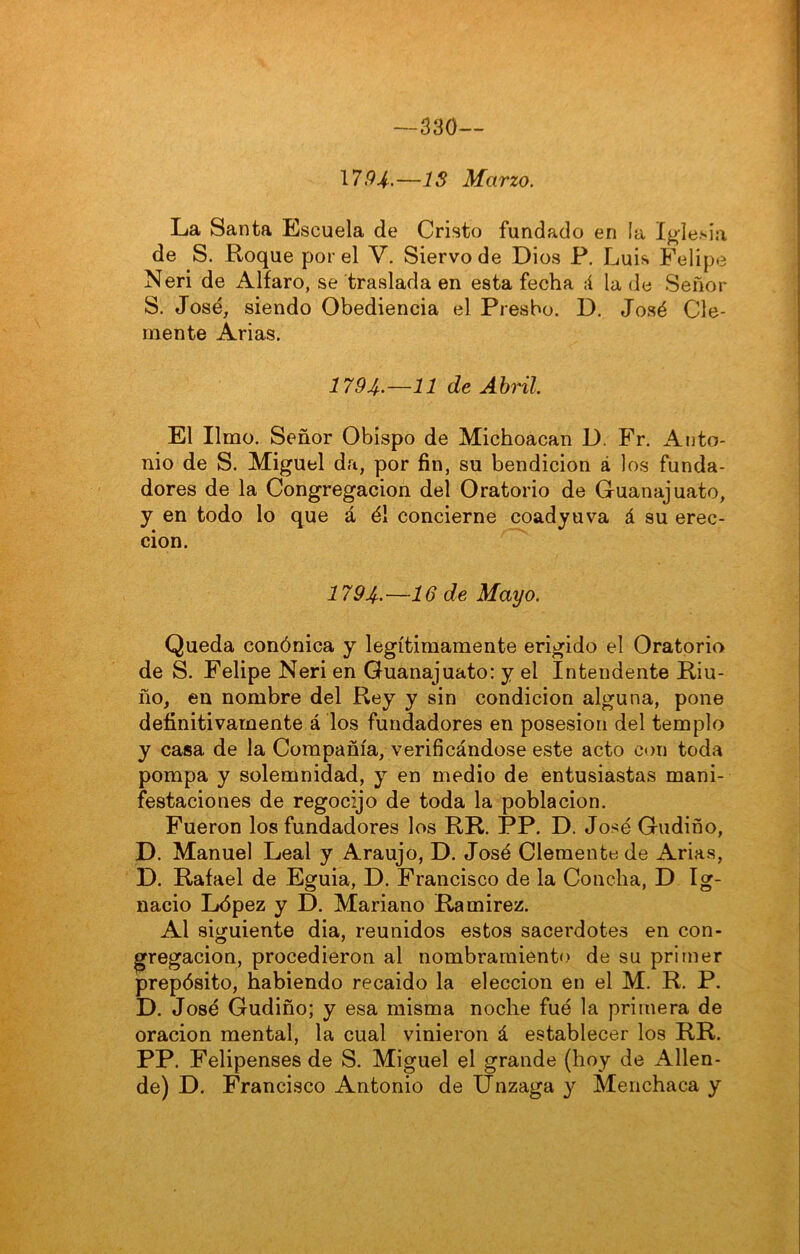 330— \794.—IS Marzo. La Santa Escuela de Cristo fundado en la Iglesia de S. Roque por el V. Siervo de Dios P, Luis Felipe Neri de Alfaro, se traslada en esta fecha A la de Señor S. José, siendo Obediencia el Presbo. D. José Cle- mente Arias. 1794-—11 de Abril. El limo. Señor Obispo de Michoacan D. Fr. Anto- nio de S. Miguel da, por fin, su bendición á los funda- dores de la Congregación del Oratorio de Guanajuato, y en todo lo que á él concierne coadyuva á su erec- ción. 1794-—16 de Mayo. Queda conónica y legítimamente erigido el Oratoria de S. Felipe Neri en Guanajuato: y el Intendente Riu- ño, en nombre del Rey y sin condición alguna, pone definitivamente á los fundadores en posesión del templo y casa de la Compañía, verificándose este acto con toda pompa y solemnidad, y en medio de entusiastas mani- festaciones de regocijo de toda la población. Fueron los fundadores los RR. PP. D. José Gudiño, D. Manuel Leal y Araujo, D. José Clemente de Arias, D. Rafael de Eguia, D. Francisco de la Concha, D Ig- nacio López y D. Mariano Ramirez. Al siguiente dia, reunidos estos sacerdotes en con- gregación, procedieron al nombramiento de su primer prepósito, habiendo recaido la elección en el M. R. P. D. José Gudiño; y esa misma noche fué la primera de oración mental, la cual vinieron á establecer los RR. PP. Felipenses de S. Miguel el grande (hoy de Allen- de) D. Francisco Antonio de Unzaga y Menchaca y