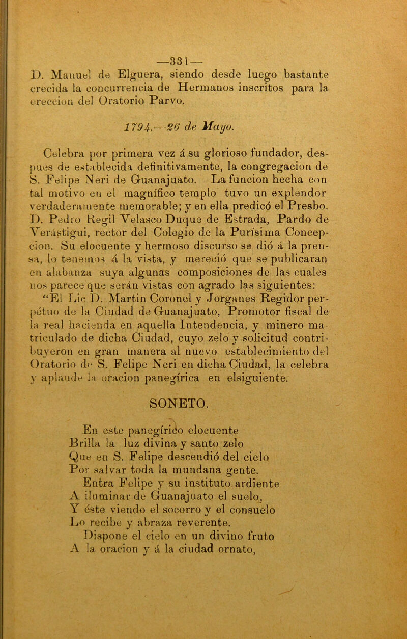 —331 — 1). Manuel de Elguera, siendo desde luego bastante crecida la concurrencia de Hermanos inscritos para la erección del Oratorio Parvo. 1794-—^6 de Mayo. Celebra por primera vez á su glorioso fundador, des- pués de establecida definitivamente, la congregación de S. Felipe Neri de Guanajuato. La función hecha con tai motivo en el magnífico templo tuvo un explendor verdaderamente memorable; y en ella predicó el Presbo. D. Pedro Kegil Yelasco Duque de Estrada, Pardo de Verástigui, rector del Colegio de la Purísima Concep- ción. Su elocuente y hermoso discurso se dio á la pren- sa, lo tenemos ó, la vista, y mereció que se publicarais en alabanza suya algunas composiciones de las cuales nos parece que serán vistas con agrado las siguientes: ^^El Lie 1). Martin Coronel y Jorganes Regidor per- petuo de la Ciudad de Guanajuato, Promotor fiscal de la real hacienda en aquella Intendencia, y minero ma triculado de dicha Ciudad, cuyo zelo y solicitud contri- buyeron en gran manera al nuevo establecimiento del Oratorio de S. Felipe Neri en dicha Ciudad, la celebra y aplaude ia oración panegírica en elsiguiente. SONETO. En este panegírido elocuente Brilla la luz divina y santo zelo Que en S. Felipe descendió del cielo Por salvar toda la mundana gente. Entra Felipe y su instituto ardiente A iluminar de Guanajuato el suelo, Y éste viendo el socorro y el consuelo Íjo recibe y abraza reverente. Dispone el cielo en un divino fruto A la Oración v á la ciudad ornato.