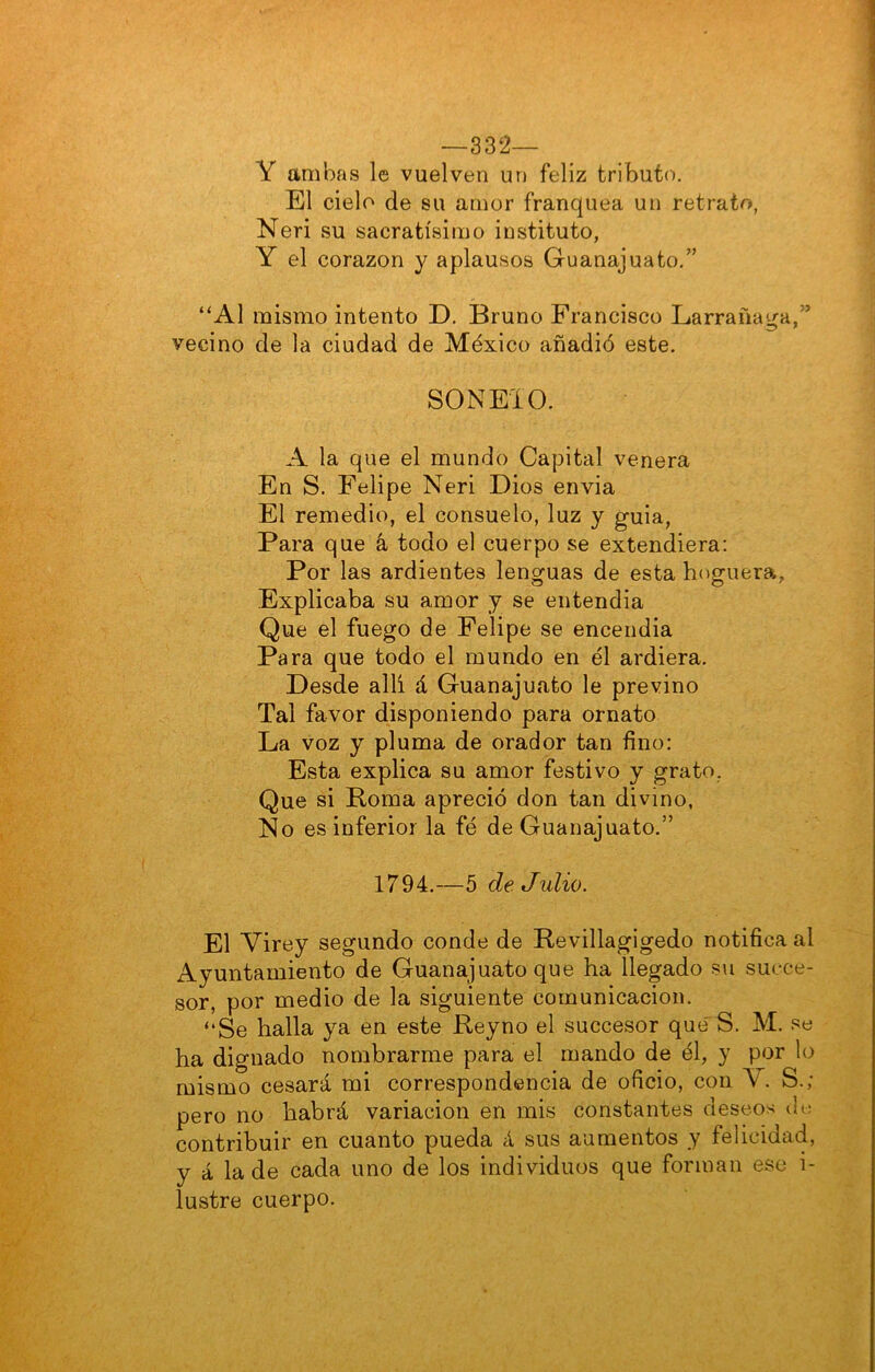 —332— Y ambas le vuelven un feliz tributo. El cielo de su amor franquea un retrato, Neri su sacratísimo instituto, Y el corazón y aplausos Guanajuato.” “Al mismo intento D. Bruno Francisco Larrañaga,” vecino de la ciudad de México añadió este. SONEIO. A la que el mundo Capital venera En S. Felipe Neri Dios envia El remedio, el consuelo, luz y guia. Para que á todo el cuerpo se extendiera: Por las ardientes lenguas de esta hoguera, Explicaba su amor y se entendía Que el fuego de Felipe se encendia Para que todo el mundo en él ardiera. Desde allí á Guanajuato le previno Tal favor disponiendo para ornato La voz y pluma de orador tan fino: Esta explica su amor festivo y grato, Que si Roma apreció don tan divino, No es inferior la fé de Guanajuato.” 1794.—5 de. Julio. El Virey segundo conde de Revillagigedo notifica al Ayuntamiento de Guanajuato que ha llegado s\i succe- sor, por medio de la siguiente comunicación. “Se halla ya en este Reyno el succesor que'S. M. se ha dignado nombrarme para el mando de él, y por lo mismo cesará mi correspondencia de oficio, con V. S.; pero no habrá variación en mis constantes deseos cK; contribuir en cuanto pueda á sus aumentos y felicidad, y á la de cada uno de los individuos que forman ese i- lustre cuerpo.