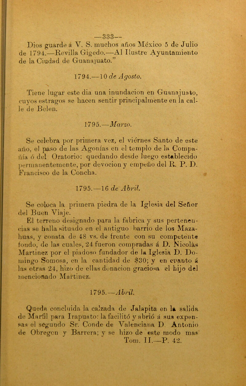 —333— Dios guarde á V. S. muchos años México 5 de Julio de 1794.—Revilla Gigedo.—Al Ilustre Ayuntamiento de la Ciudad de Guanajuato.” 1794. —\0 de Agosto, Tiene lugar este dia una inundación en Guanajuato, cuyos estragos se hacen sentir principalmente en la cal- le de Belen. 1795.—Marzo. Se celebra por primera vez, el viernes Santo de este año, el paso de las Agonías en el templo de la Compa- ñía ó del Oratorio: quedando desde luego establecido permanentemente, por devoción y empeño del R. P. D. Francisco de la Concha. 1795. —16 de Ahril Se coloca la primera piedra de la Iglesia del Señor del Buen Viaje. El terreno designado para la fábrica, y sus pertenen- cias se halla situado en el antiguo barrio de los Maza- huas, y consta de 48 vs. de frente con su competente fondo, de las cuales, 24 fueron compradas á D. Nicolás Martínez por el piadoso fundador de la Iglesia D. Do- mingo Somosa, en la cantidad de $30; y en cuanto á las otras 24, hizo de ellas donación graciosa el hijo del mencionado Martínez. 1795.—Abril. Queda concluida la ca,Izada de Jalapita en 1« salida de Marhl para Irapuato: la facilitó 3''abrió á sus expen- sas el segundo Sr. Conde de Valenciana D. Antonio de Obregcn y Barrera; y se hizo de este modo mas Tom, II.—P. 42.