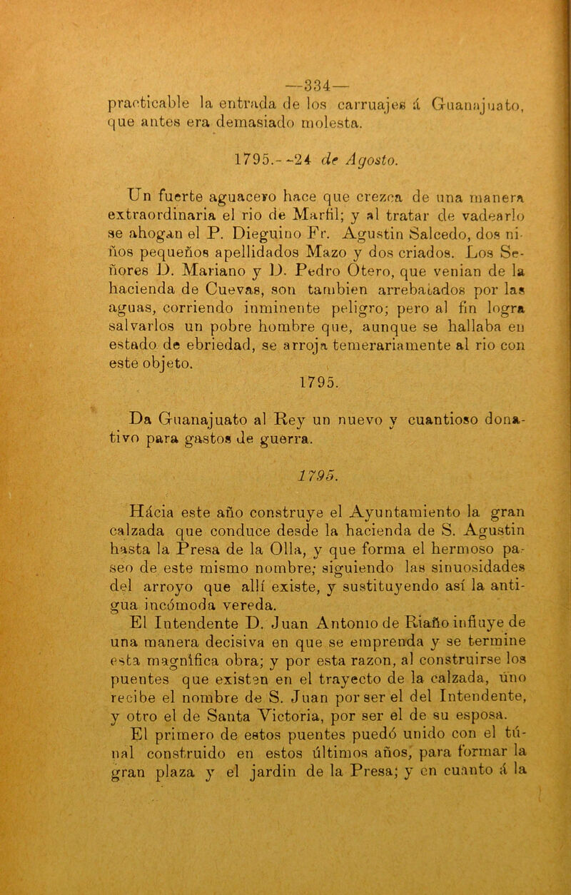 —334— practicable la entrada de los carruaje» ií Guanajuato, que antes era demasiado molesta. 1795.--24 df Agosto. Un fuerte aguacero hace que crezca de una manera extraordinaria el rio de Marñl; y al tratar de vadearlo se ahogan el P. Dieguino Fr. Agustín Salcedo, dos ni- ños pequeños apellidados Mazo y dos criados. Los Se- ñores D. Mariano y D. Pedro Otero, que venían de la hacienda de Cuevas, son también arrebatados por la» aguas, corriendo inminente peligro; pero al fin logra salvarlos un pobre hombre que, aunque se hallaba eu estado de ebriedad, se arroja temerariamente al rio con esté objeto. 1795. Da Guanajuato al Rey un nuevo y cuantioso dona- tivo para gastos de guerra. 1795. Hácia este año construye el Ayuntamiento la gran calzada que conduce desde la hacienda de S. Agustín hasta la Presa de la Olla, y que forma el hermoso pa- seo de este mismo nombre; siguiendo las sinuosidades del arroyo que allí existe, y sustitu3mndo así la anti- gua incómoda vereda. El Intendente D. Juan Antonio de Riaño influye de una manera decisiva en que se emprenda y se termine esta magnífica obra; y por esta razón, al construirse los puentes que existen en el trayecto de la calzada, uno recibe el nombre de S. Juan por ser el del Intendente, y otro el de Santa Victoria, por ser el de su esposa. El primero de estos puentes puedó unido con el tu- nal construido en estos últimos años,' para formar la gran plaza y el jardín de la Presa; y en cuanto á la