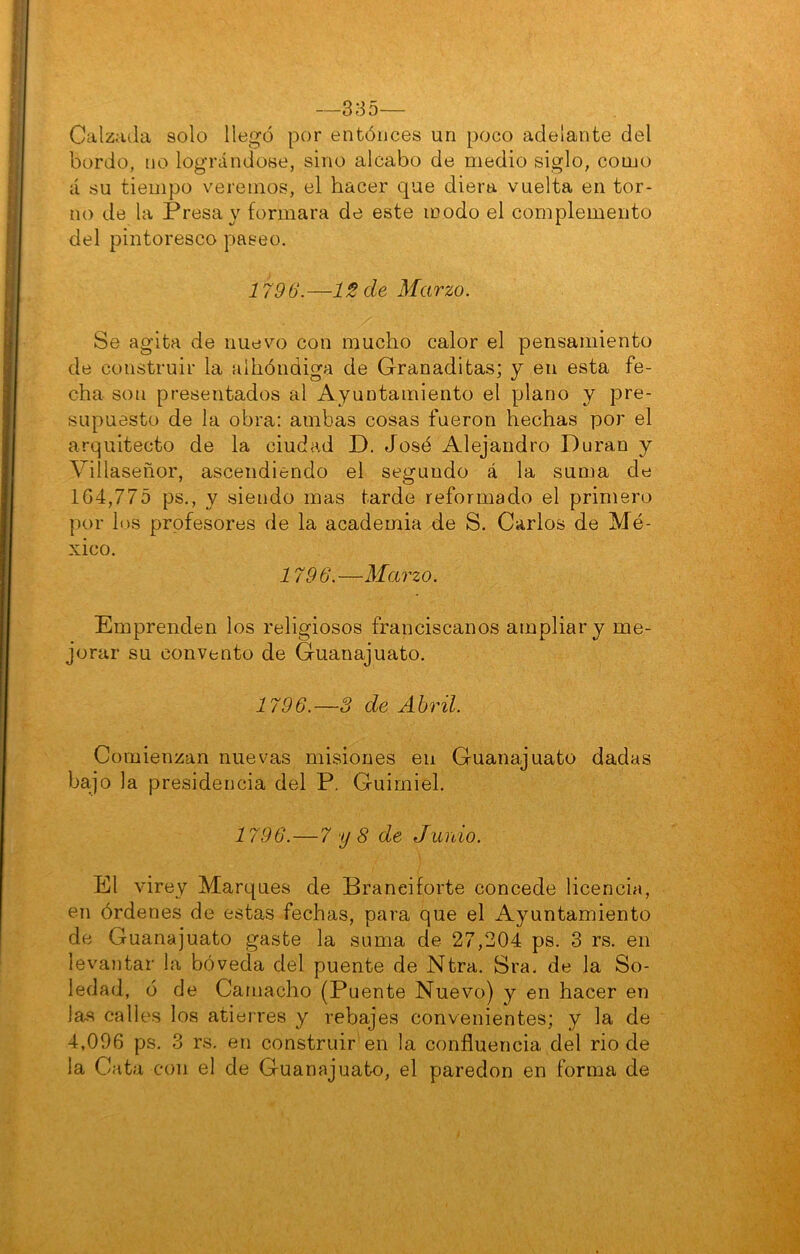 —335— Calzadla solo llegó por entóiices un poco adelante del bordo, no lográndose, sino alcabo de medio siglo, como á su tiempo veremos, el hacer que diera vuelta en tor- no de la Presa y formara de este modo el complemento del pintoresco paseo. 1796.—12 de Marzo. Se agita de nuevo con mucho calor el pensamiento de construir la albóndiga de Granaditas; y en esta fe- cha son presentados al Ayuntamiento el plano y pre- supuesto de la obra; ambas cosas fueron hechas por el arquitecto de la ciudad D. José Alejandro Duran y Villaseñor, ascendiendo el segundo á la suma de 104,775 ps., y siendo mas tarde reformado el primero por los prpfesores de la academia de S. Carlos de Mé- xico. i 796.—Marzo. Emprenden los religiosos franciscanos ampliar y me- jorar su convento de Guanajuato. 1796.~3 de Abril. Comienzan nuevas misiones en Guanajuato dadas bajo la presidencia del P. Guirniel. i 796.—7 y 8 de Junió. El virey Marques de Braneiforte concede licencia, en órdenes de estas fechas, para que el Ayuntamiento de Guanajuato gaste la suma de 27,204 ps. 3 rs. en levantar la bóveda del puente de Ntra. Sra. de la So- ledad, ó de Caniacho (Puente Nuevo) y en hacer en la.s calles los atierres y rebajes convenientes; y la de 4,096 ps. 3 rs. en construir en la confluencia del rio de la Cata con el de Guanajuato, el paredón en forma de