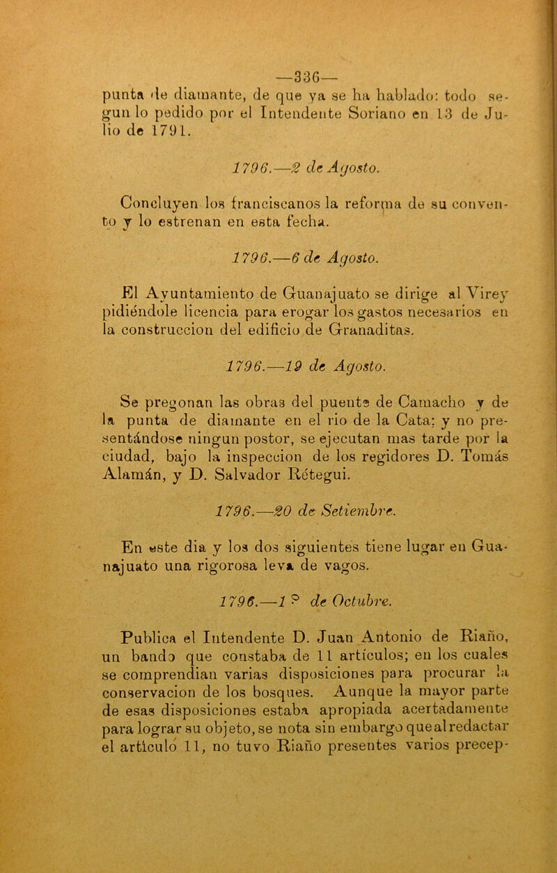 —336— punta <ie diamante, de que ya se ha hablado: todo se- gún lo pedido por el Intendente Soriano en 13 de Ju- lio de 1791. 1796.—^ de Agosto. Concluyen los franciscanos la refon¡ua de su conven- to j lo estrenan en esta fecha. 1796.—6 de Agosto. El Ayuntamiento de Guanajuato se dirige al Virey pidiéndole licencia para erogar los gastos necesarios en la construcción del edificio de Granaditas. 1796.—19 de Agosto. Se pregonan las obras del puente de Cainacho y de la punta de diamante en el rio de la Cata; y no pre- sentándose ningún postor, se ejecutan mas tarde por la ciudad, bajo la inspección de los regidores D. Tomás Alamán, y D. Salvador Rétegui. 1796.—20 de Setiembre. En este dia y loa dos siguientes tiene lugar en Gua- najuato una rigorosa leva de vagos. 1796.—de Octubre. Publica el Intendente D. Juan Antonio de Riaño, un bando que constaba de 11 artículos; en los cuales se comprendian varias disposiciones para procurar la conservación de los bosques. Aunque la mayor parte de esas disposiciones estaba apropiada acertadamente para lograr su objeto, se nota sin embargo que al redactar el articuló 11, no tuvo Riaño presentes varios precep-