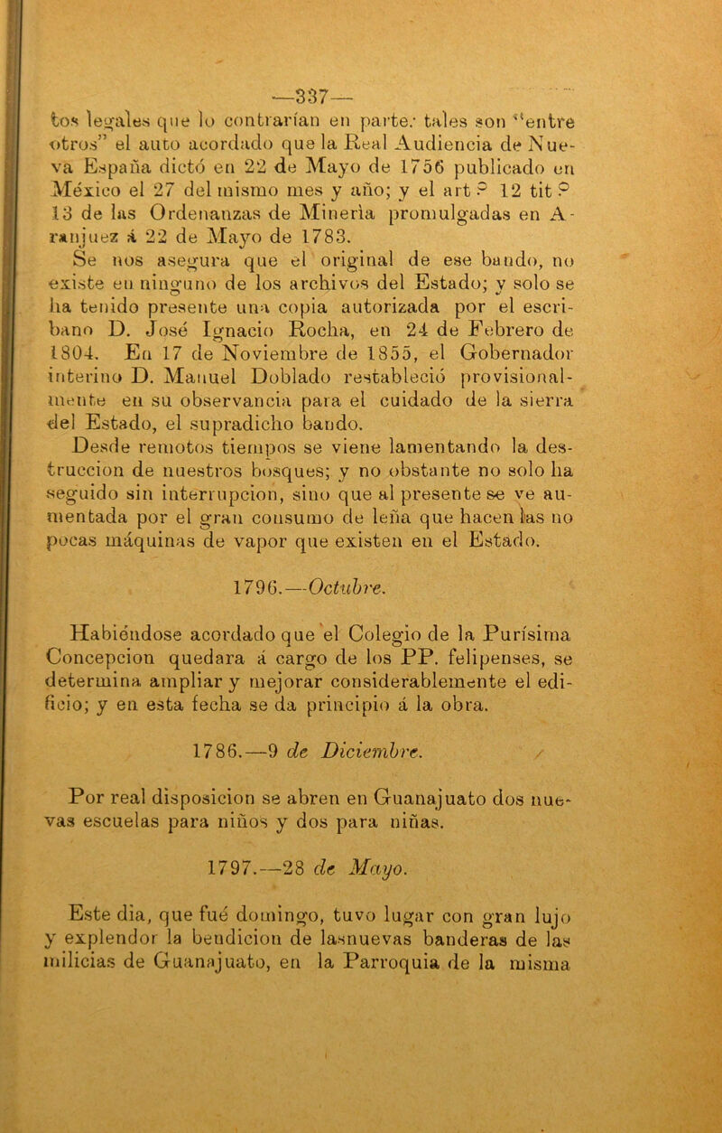 —337— ím le!:(altís que lo contrarían en parte; tales son ^‘entre otros” el auto acordado que la Real Audiencia de Nue- va España dictó en 22 de Mayo de 1756 publicado en México el 27 del mismo mes y año; y el art ? 12 tit P 13 de las Ordenanzas de Minería promulgadas en A- rjinjuez á 22 de Mayo de 1783. Se nos asegura que el original de ese bando, no existe en nino’uno de los archivos del Estado; v solo se ha tenido presente una copia autorizada por el escri- bano D. José Ignacio Rocha, en 24 de Febrero de 1804, En 17 de Noviembre de 1855, el Gobernador interino D. Manuel Doblado restableció provisional- mente en su observancia para el cuidado de la sierra del Estado, el supradicho bando. Desde remotos tiempos se viene lamentando la des- trucción de nuestros bosques; y no obstante no solo ha .seguido sin interrupción, sino que al preséntese ve au- mentada por el gran consumo de leña que hacen lias no pocas máquinas de vapor que existen en el Estado. 1796.—Octubre, Habiéndose acordado que el Colegio de la Purísima Concepción quedara á cargo de los PP. felipenses, se determina ampliar y mejorar considerablemente el edi- ficio; y en esta fecha se da principio á la obra. 1786.—9 de Diciembre. Por real disposición se abren en Guanajuato dos nue- vas escuelas para niños y dos para niñas. 1797.—28 de Mayo. Este dia, que fué domingo, tuvo lugar con gran lujo y explendor la bendición de lasnuevas banderas de las milicias de Guanajuato, en la Parroquia de la misma