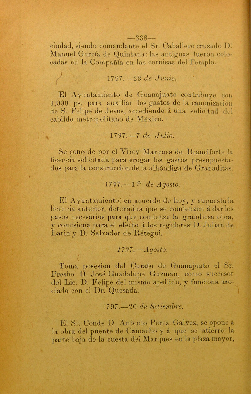 —338— ciudad, siendo comandante el Sr. Caballero crujiudo D. Manuel García de Quintana: las antiguas fueron colo- cadas en la Compañía en las cornisas del Templo. / 1797.—23 de Junio. El ^Ayuntamiento de Guanajuato contribuye con 1,000 ps. para auxiliar los gastos de la canonización de S. Felipe de Jesús, accediendo á una solicitud del cabildo metropolitano de México. 1797.—7 de Julio. Se concede por el Virey Marques de Branciforte la licencia solicitada para erogar los gastos presupuesta- dos para la construcción de la allióndiga de Granaditas. 1797.—1 ? de Agosto. El Ayuntamiento, en acuerdo de hoy, y supuesta la licencia anterior, determina que se comienzen á dar los pasos necesarios para qlae.coinienze la grandiosa obra, y comisiona para el efecto á los regidores B. Julián de Larin j D. Salvador de Bétegui. 17 97.—Agosto. \ Toma posesión del Curato de Guanajuato el Sr. Presbo. D. José Guadalupe Guzinan, como succesor del Lie. D. Felipe del mismo apellido, y funciona aso- ciado con el Dr. Quesada. 1797.—20 de Setiembre. El Sr. Conde D. Antonio Perez Galvez, se opone á la obra del puente de Carnacho y á que se atierre la parte baja de la cuesta del Marques en la plaza ma}^!',