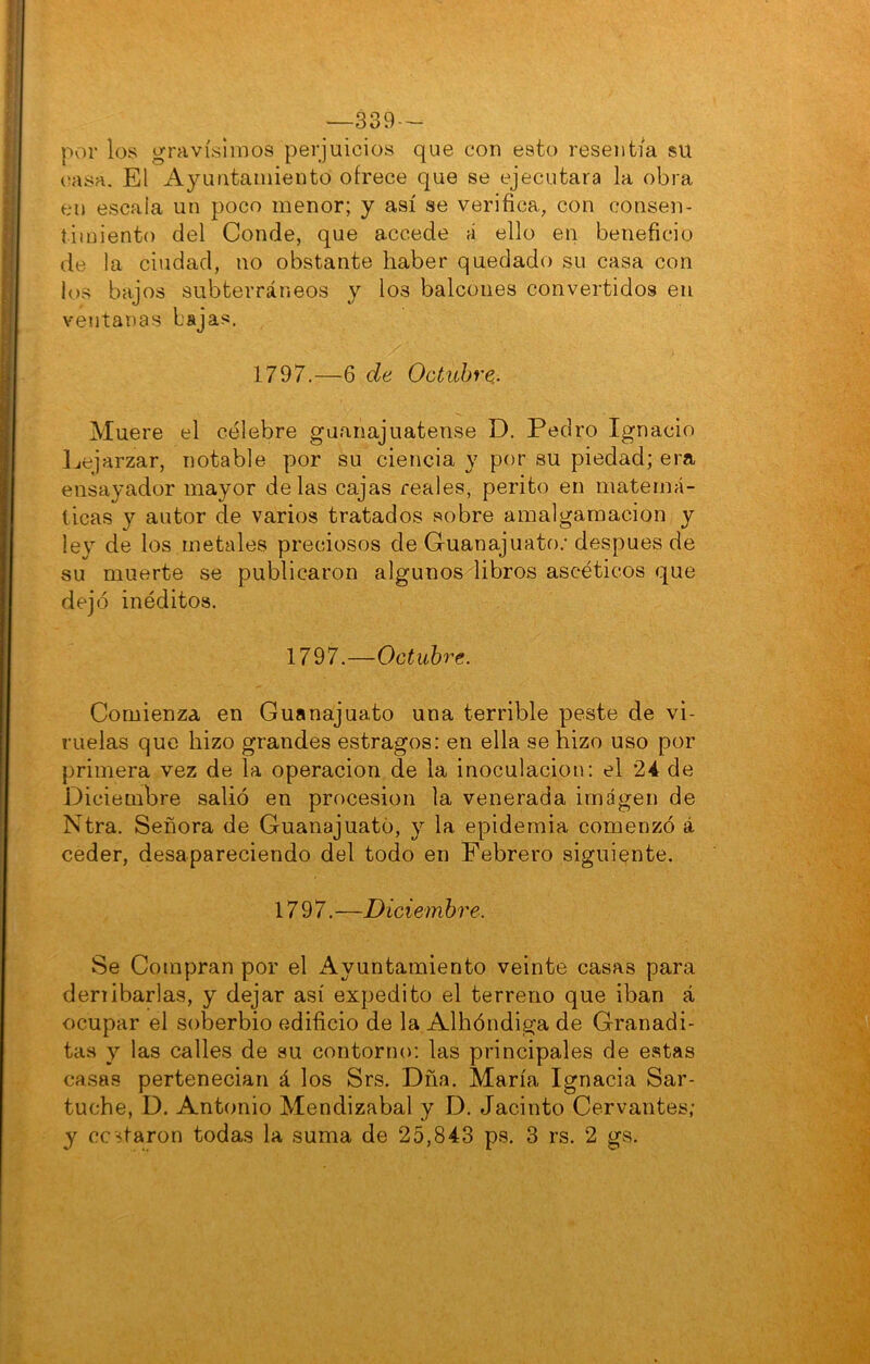 —339 — por los gravísimos perjuicios que con esto resentía su (íasa. El Ayuntamiento ofrece que se ejecutara la obra en escala un poco menor; y así se verifica, con consen- timiento del Conde, que accede á ello en beneficio de la ciudad, no obstante haber quedado su casa con los bajos subterráneos y los balcones convertidos en ventanas bajas. 1797.—6 de Octubre.. Muere el célebre guanajuatense D. Pedro Ignacio Ijejarzar, notable por su ciencia y por su piedad; era ensayador mayor délas cajas reales, perito en matemá- ticas y autor de varios tratados sobre amalgamación y ley de los metales preciosos de Guanajuato.- después de su muerte se publicaron algunos libros ascéticos que dejó inéditos. 1797.—Octubre. Comienza en Guanajuato una terrible peste de vi- ruelas que hizo grandes estragos: en ella se hizo uso por primera vez de la operación de la inoculación: el 24 de Diciembre salió en procesión la venerada imagen de Ntra. Señora de Guanajuato, y la epidemia comenzó á ceder, desapareciendo del todo en Febrero siguiente. 17 9 7. —Diciembre. Se Compran por el Ayuntamiento veinte casas para denibarlas, y dejar así expedito el terreno que iban á ocupar el soberbio edificio de la Albóndiga de Granadi- tas y las calles de su contorno: las principales de estas casas pertenecían á los Srs. Dña. María Ignacia Sar- tuche, D. Antonio Mendizabal y D. Jacinto Cervantes; y costaron todas la suma de 25,843 ps. 3 rs. 2 gs.