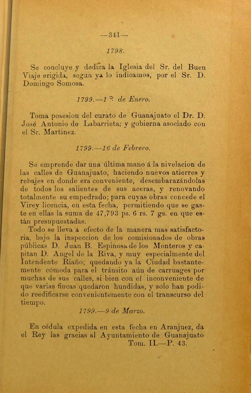 341 — 1798. Se concluye y dedica la Iglesia del Sr. del Buen Viaje erigida, según ya lo indicamos, por el Sr. D. Dominofo Somosa. 1799.—1 ^ de Enero. Toma posesión del curato de Guanajuato el Dr. D. José Antonio de Labarrieta; y gobierna asociado con el Sr. Martinez. 1799.—16 de Febrero. Se emprende dar una última mano á la nivelación de las calles de Guanajuato, haciendo nuevos atierres y rebajes en donde era conveniente, desembarazándolas de todos los salientes de sus aceras, y renovando totalmente su empedrado; para cuyas obras concede el Virey licencia, en esta fecha, permitiendo que se gas- te en ellas la suma de 47,793 ps. 6 rs. 7 gs. en que es- tán presupuestadas. Todo se lleva á efecto de la manera mas satisfacto- ria, bajo la inspección de los comisionados de obras públicas D. Juan B. Espinosa de los Monteros y ca- pitán 1). Angel de la Riva, y muy especialmente del Intendente Riaño; quedando ya la Ciudad bastante- mente cómoda para el tránsito aún de carruages por muchas de sus calles, si bien con el inconveniente de que varias fincas quedaron hundidas, y solo han podi- do reedificarse convenientemente con el transcurso del tiempo. 1799.—9 de Marzo. En cédula expedida en esta fecha en Aranjuez, da el Rey las gracias al Ayuntamiento de Guanajuato Tom. II.—P. 43.