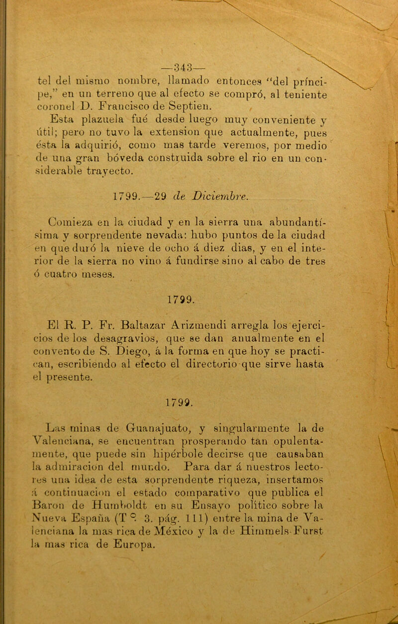 —343— tel del mismo nombre, llamado entonces ‘‘del prínci- pe,” en un terreno que al efecto se compró, al teniente coronel D. Francisco de Septien. Esta plazuela fue desde luego muy conveniente y útil; pero no tuvo la extensión que actualmente, pues ésta la adquirió, como mas tarde veremos, por medio de una gran bóveda construida sobre el rio en un con- siderable trayecto. 1799.—29 de Diciembre. Comieza en la ciudad y en la sierra una abundantí- sima y sorprendente nevada: hubo puntos de la ciudad en que duró la nieve de ocho á diez dias, y en el inte- rior de la sierra no vino á fundirse sino al cabo de tres ó cuatro meses. 1799. El R. P. Fr. Baltazar Arizmendi arregla los ejerci- cios de los desagravios, que se dan anualmente en el convento de S. Diego, á la forma en que hoy se practi- can, escribiendo al efecto el directorio que sirve hasta el presente. 1799. Las minas de Guana]uato, y singularmente la de Valenciana, se encuentran prosperando tan opulenta- mente, que puede sin hipérbole decirse que causaban la admiración del mundo. Para dar á nuestros lecto- res una idea de esta sorprendente riqueza, insertamos á continuación el estado comparativo que publica el Barón de Hurnboldt en su Ensayo político sobre la Nueva España (T 3. pág. 111) entre la mina de Va- lenciana la mas rica de México y la de Hirnmels-Furst la mas rica de Europa.