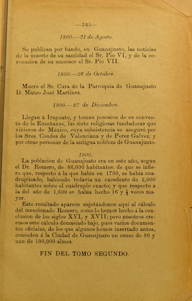 1800.—21 de Agosto. Se publican por bando, en Guanajuato, las noticias dtí la muerte de su santidad el Sr. Pió VI, y de la co- ronación de su succesor el Sr. Pió VII. 1800.—26 de Octubre. Muere el Sr. Cura de la Parroquia de Guanajuato D. Mateo José Martínez. 1800.—27 de Diciembre. Llegan á Irapuato, y toman posesión de su conven- to de la Enseñanza, las siete religiosas fundadoras que vinieron de México, cuya subsistencia se aseguró por los Sres. Condes de Valenciana y de Perez Galvez, y por otras personas de la antigua nobleza de Guanajuato. 1800. La población de Guanajuato era en este año, según el Dr. Pomero, de 66,000 habitantes: de que se infie- re que, respecto á la que habla en 1700, se habla cua- druplicado, habiendo todavía un excedente de 2,000 habitantes sobre el cuádruple exacto; y que respecto á la del año de 1,600 se había hecho 16 y ^ veces ma- yor^ Este resultado aparece sujetándonos aquí al cálculo del mencionado Romero, como lo hemos hecho á la con- clusión de los siglos XVI, y XVII; pero nosotros cre- emos este cálculo demasiado bajo, pues varios documen- tos oficiales, de los que algunos hemos insertado antes, conceden á la Ciudad de Guanajuato un censo de 80 y aun de 100,000 almas. FIN DEL TOMO SEGUNDO.