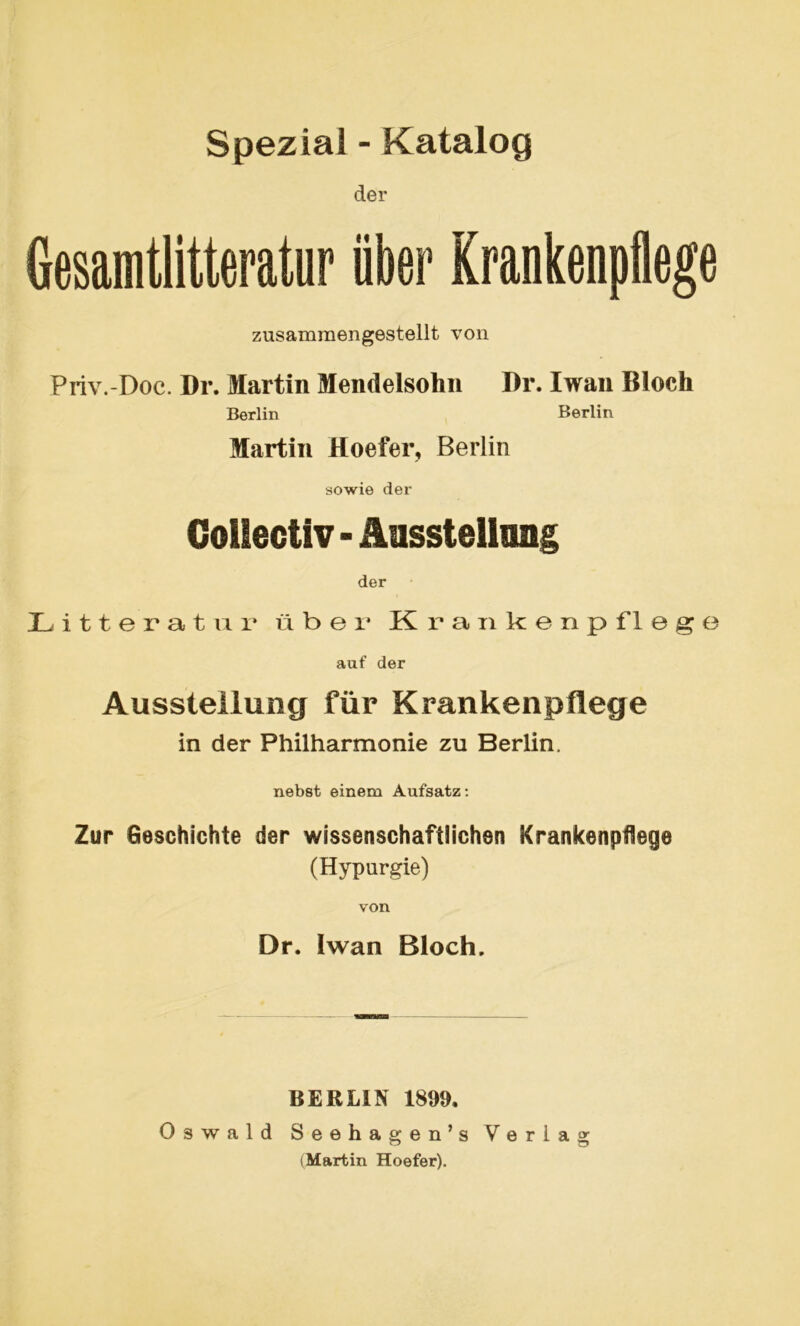 Spezial - Katalog der Gesamtlitteratur über Krankenpflege zusammengestellt von Priv.-Doc. Dr. Martin Mendelsolin Dr. Iwan Bloch Berlin Berlin Martin Hoefer, Berlin sowie der Gollectiv - Ausstellung der Litteratur über Krankenpflege auf der Ausstellung für Krankenpflege in der Philharmonie zu Berlin. nebst einem Aufsatz: Zur Geschichte der wissenschaftlichen Krankenpflege (Hypurgie) von Dr. Iwan Bloch. BERLIN 1899. Oswald Seehagen’s Verlag (Martin Hoefer).