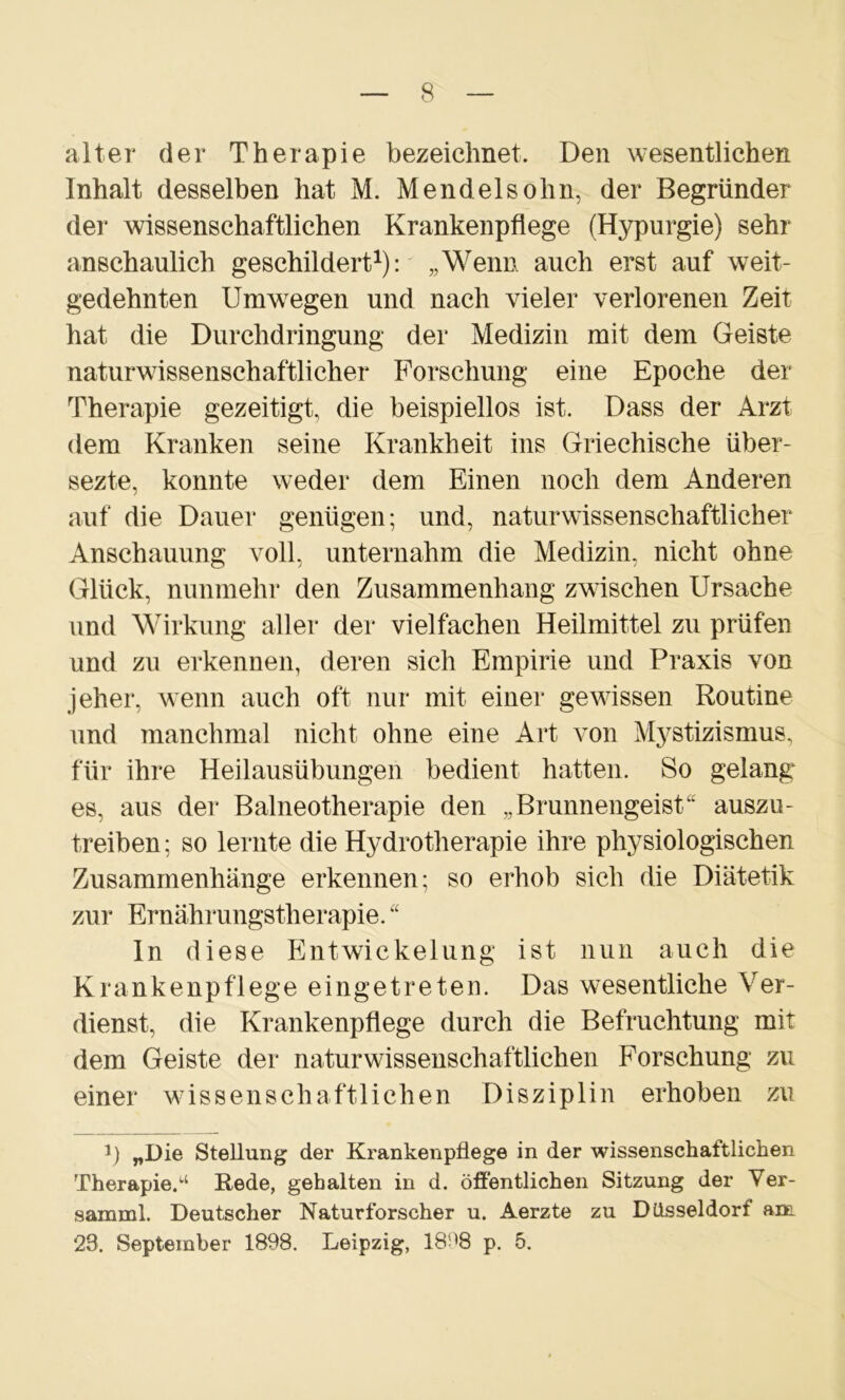 alter der Therapie bezeichnet. Den wesentlichen Inhalt desselben hat M. Mendelsohn, der Begründer der wissenschaftlichen Krankenpflege (Hypurgie) sehr anschaulich geschildert1): „Wenn auch erst auf weit- gedehnten Umwegen und nach vieler verlorenen Zeit hat die Durchdringung der Medizin mit dem Geiste naturwissenschaftlicher Forschung eine Epoche der Therapie gezeitigt, die beispiellos ist. Dass der Arzt dem Kranken seine Krankheit ins Griechische über- sezte, konnte weder dem Einen noch dem Anderen auf die Dauer genügen; und, naturwissenschaftlicher Anschauung voll, unternahm die Medizin, nicht ohne Glück, nunmehr den Zusammenhang zwischen Ursache und Wirkung aller der vielfachen Heilmittel zu prüfen und zu erkennen, deren sich Empirie und Praxis von jeher, wenn auch oft nur mit einer gewissen Routine und manchmal nicht ohne eine Art von Mystizismus, für ihre Heilausübungen bedient hatten. So gelang es, aus der Balneotherapie den „Brunnengeist“ auszu- treiben ; so lernte die Hydrotherapie ihre physiologischen Zusammenhänge erkennen; so erhob sich die Diätetik zur Ernährungstherapie. “ ln diese Entwickelung ist nun auch die Krankenpflege eingetreten. Das wesentliche Ver- dienst, die Krankenpflege durch die Befruchtung mit dem Geiste der naturwissenschaftlichen Forschung zu einer wissenschaftlichen Disziplin erhoben zu *) „Die Stellung der Krankenpflege in der wissenschaftlichen Therapie/1 Rede, gehalten in d. öffentlichen Sitzung der Ver- samml. Deutscher Naturforscher u. Aerzte zu Düsseldorf am 23. September 1898. Leipzig, 18^8 p. 5.