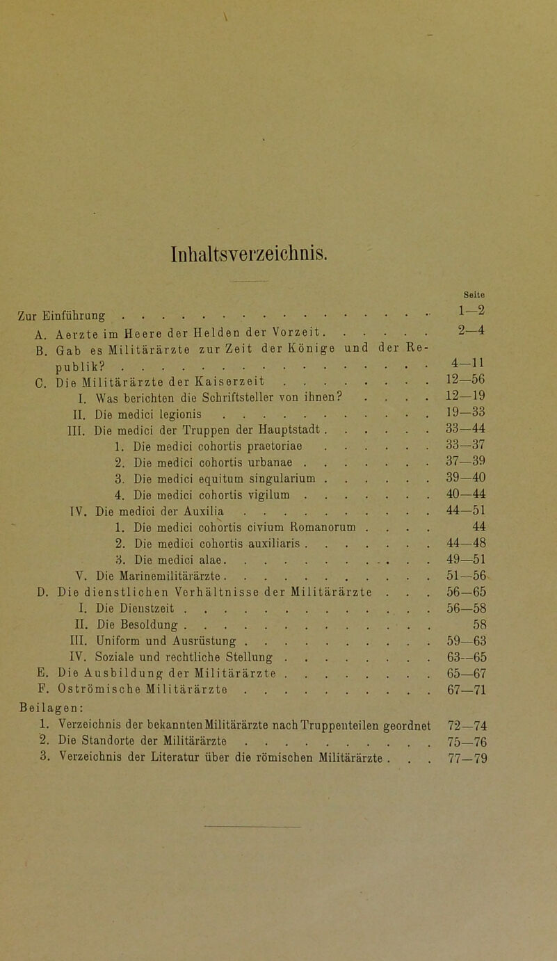 Inhaltsverzeichnis. Seite Zur Einführung 1 ^ A. Aerzte im Heere der Helden der Vorzeit 2—4 B. Gab es Militärärzte zurZeit der Könige und der Re- publik? 4 C. Die Militärärzte der Kaiserzeit 12—56 I. Was berichten die Schriftsteller von ihnen? .... 12—19 II. Die medici legionis 19—33 III. Die medici der Truppen der Hauptstadt 33—44 1. Die medici cohortis praetoriae 33—37 2. Die medici cohortis urbanae 37—39 3. Die medici equitum singularium 39—40 4. Die medici cohortis vigilum 40—44 IV. Die medici der Auxilia 44—51 1. Die medici cohortis civium Romanorum .... 44 2. Die medici cohortis auxiliaris 44—48 3. Die medici alae 49—51 V. Die Marinemilitärärzte 51—56 D. Die dienstlichen Verhältnisse der Militärärzte . . . 56—65 I. Die Dienstzeit 56—58 II. Die Besoldung 58 III. Uniform und Ausrüstung 59—63 IV. Soziale und rechtliche Stellung 63—65 E. Die Ausbildung der Militärärzte 65—67 F. Oströmische Militärärzte 67—71 Beilagen: 1. Verzeichnis der bekannten Militärärzte nach Truppenteilen geordnet 72—74 2. Die Standorte der Militärärzte 75—76 3. Verzeichnis der Literatur über die römischen Militärärzte . . . 77—79