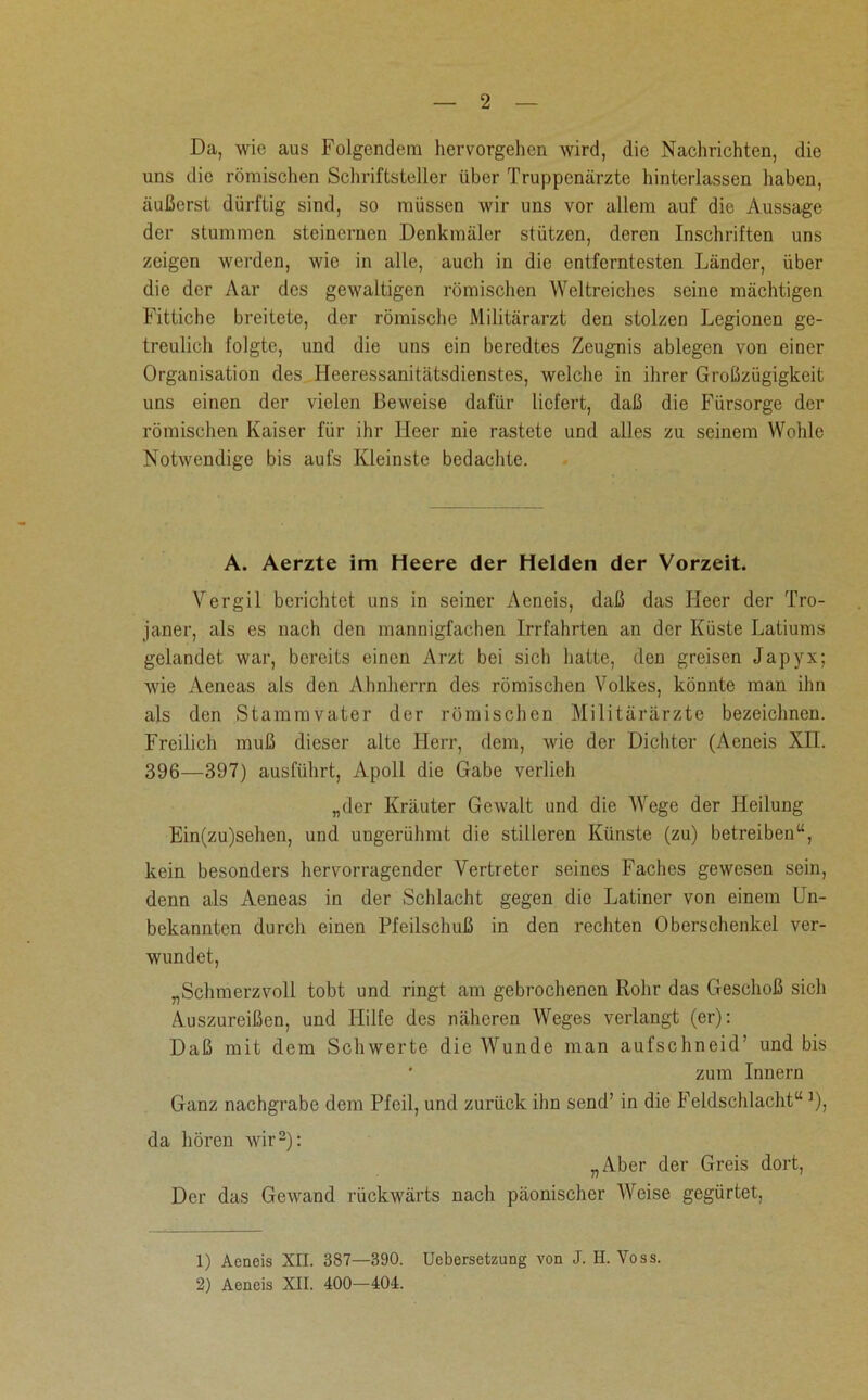 Da, wie aus Folgendem hervorgehen wird, die Nachrichten, die uns die römischen Schriftsteller über Truppenärzte hinterlassen haben, äußerst dürftig sind, so müssen wir uns vor allem auf die Aussage der stummen steinernen Denkmäler stützen, deren Inschriften uns zeigen werden, wie in alle, auch in die entferntesten Länder, über die der Aar des gewaltigen römischen Weltreiches seine mächtigen Fittiche breitete, der römische Militärarzt den stolzen Legionen ge- treulich folgte, und die uns ein beredtes Zeugnis ablegen von einer Organisation des Heeressanitätsdienstes, welche in ihrer Großzügigkeit uns einen der vielen Beweise dafür liefert, daß die Fürsorge der römischen Kaiser für ihr Heer nie rastete und alles zu seinem Wohle Notwendige bis aufs Kleinste bedachte. A. Aerzte im Heere der Helden der Vorzeit. Vergil berichtet uns in seiner Aeneis, daß das Heer der Tro- janer, als es nach den mannigfachen Irrfahrten an der Küste Latiums gelandet war, bereits einen Arzt bei sich hatte, den greisen Japyx; wie Aeneas als den Ahnherrn des römischen Volkes, könnte man ihn als den Stammvater der römischen Militärärzte bezeichnen. Freilich muß dieser alte Herr, dem, wie der Dichter (Aeneis XII. 396—397) ausführt, Apoll die Gabe verlieh „der Kräuter Gewalt und die Wege der Heilung Ein(zu)sehen, und ungerühmt die stilleren Künste (zu) betreiben“, kein besonders hervorragender Vertreter seines Faches gewesen sein, denn als Aeneas in der Schlacht gegen die Latiner von einem Un- bekannten durch einen Pfeilschuß in den rechten Oberschenkel ver- wundet, „Schmerzvoll tobt und ringt am gebrochenen Rohr das Geschoß sich Auszureißen, und Hilfe des näheren Weges verlangt (er): Daß mit dem Schwerte die Wunde man aufschneid’ und bis ’ zum Innern Ganz nachgrabe dem Pfeil, und zurück ihn send’ in die Feldschlacht“j), da hören wir1 2): „Aber der Greis dort, Der das Gewand rückwärts nach päonischcr AVeise gegürtet, 1) Aeneis XII. 387—390. Uebersetzung von J. H. Voss. 2) Aeneis XII. 400—404.