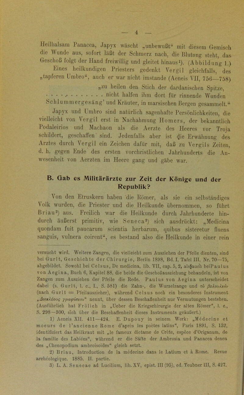 Heilbalsam Panacea, Japyx wäscht „unbewußt“ mit diesem Gemisch die Wunde aus, sofort läßt der Schmerz nach, die Blutung steht, das Geschoß folgt der Hand freiwillig und gleitet hinaus* 1). (Abbildung 1.) Eines heilkundigen Priesters gedenkt Vergil gleichfalls, des „tapferen Umbro“, auch er war nicht imstande (Aeneis VII, 756—758) „zu heilen den Stich der dardanischen Spitze, • • • • nicht halfen ihm dort für rinnende Wunden Schlummergesäng’ und Kräuter, in marsischen Bergen gesammelt.“ Japyx und Umbro sind natürlich sagenhafte Persönlichkeiten, die vielleicht von Vergil erst in Nachahmung Homers, der bekanntlich I odaleirios und Machaon als die Aerztc des Heeres vor Troja schildert, geschaffen sind. Jedenfalls aber ist (jio Erwähnung des Arztes durch Vergil ein Zeichen dafür mit, daß zu Vergils Zeiten, d. h. gegen Ende des ersten vorchristlichen Jahrhunderts die An- wesenheit von Aerztcn im Heere gang und gäbe war. B. Gab es Militärärzte zur Zeit der Könige und der Republik? \ on den Etruskern haben die Körner, als sie ein selbständiges Volk wurden, die Priester und die Heilkunde übernommen, so führt ßriau2) aus. Freilich war die Heilkunde durch Jahrhunderte hin- durch äußerst primitiv, wie Seneca3) sich ausdrückt: „Medicina quondam fuit paucarum scientia herbarum, quibus sisteretur fluens sanguis, vulnera coircnt“, es bestand also die Heilkunde in einer rein versucht wird. Weitere Zangen, die vielleicht zum Ausziehen der Pfeile dienten, sind bei Gurl t, Geschichte der Chirurgie, Berlin 1898, Bd. I, Tafel III, Nr. 70—75, abgebildet. Sowohl bei Celsus, De medicina, lib. VII, cap. 5, 2, aisfauch beiPaulus von Aegina, Buch 6, Kapitel 88, die beide die Geschoßausziehung behandeln, ist von Zangen zum Ausziehen der Pfeile die Rede. Paulus von Aegina unterscheidet dabei (s. Gurlt, 1. c., I., S. 581) die Zahn-, die Wurzelzange und tu ßsXouXxnv (nach Gurlt = Pfeilauszieher), während Celsus noch ein besonderes Instrument „dcoxAsoug ypatpitrxovJ nennt, über dessen Beschaßenheit nur Vermutungen bestehen. (Ausführlich hat Frölich in „Ueber die Kriegschirurgie der alten Römer“, 1. c., S. 298—300, sich über die Beschaßenheit dieses Instruments geäußert.) 1) Aeneis XII. 411—424. E. Dupouy in seinem Werk: „Medecine et moeurs de l’ancienne Rome d’apres les poetes latins“, Paris 1891, S. 132, identifiziert das Heilkraut mit „lc fameux dictame de Crete, espece d’Origanum, de la famille des Labiees“, während er die Säfte der Ambrosia und Panacea denen des „Chenopodium ambroisoi'dcs“ gleich setzt. 2) Briau, Introduction de la medecine dans le Latium et ä Rome. Revue archeologique. 1885. II. partie. 3) L. A. Senecae ad Lucilium, lib. XV, epist. III (95), cd. Teubncr III, S. 427.