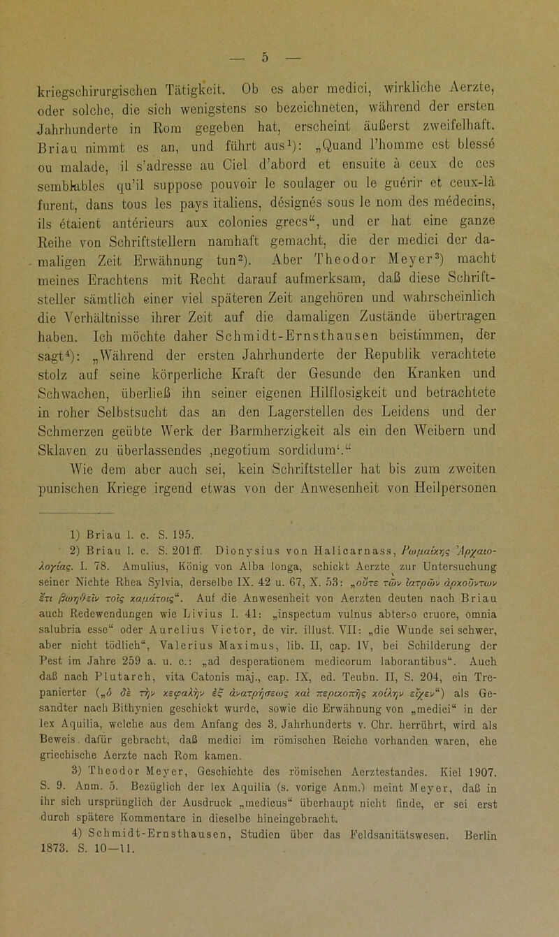 kriegschirurgischen Tätigkeit. Ob es aber medici, wirkliche Aerzte, oder solche, die sich wenigstens so bezeichneten, während der ersten Jahrhunderte in Rom gegeben hat, erscheint äußerst zweifelhaft. Brian nimmt es an, und führt aus1): „Quand Thomme est blosse ou malade, il s’adresse au Ciel d’abord et ensuite ä ceux de ces sembkibles qu’il suppose pouvoir le soulager ou le guerir et ceux-lä furent, dans tous les pays italiens, designes sous le nom des medecins, ils etaient anterieurs aux colonies grecs“, und er hat eine ganze Reihe von Schriftstellern namhaft gemacht, die der medici der da- maligen Zeit Erwähnung tun2). Aber Theodor Meyer3) macht meines Erachtens mit Recht darauf aufmerksam, daß diese Schrift- steller sämtlich einer viel späteren Zeit angehören und wahrscheinlich die Verhältnisse ihrer Zeit auf die damaligen Zustände übertragen haben. Ich möchte daher Schmidt-Ernsthausen beistimmen, der sagt4): „Während der ersten Jahrhunderte der Republik verachtete stolz auf seine körperliche Kraft der Gesunde den Kranken und Schwachen, überließ ihn seiner eigenen Hilflosigkeit und betrachtete in roher Selbstsucht das an den Lagerstellen des Leidens und der Schmerzen geübte Werk der Barmherzigkeit als ein den AVeibern und Sklaven zu überlassendes ,negotium sordidum1.“ AVie dem aber auch sei, kein Schriftsteller hat bis zum zweiten punischen Kriege irgend etwas von der Anwesenheit von Heilpersonen 1) Briau 1. c. S. 195. 2) Briau 1. c. S. 201 ff. Dionysius von Halicarnass, Piupaixrig \Apyaio- Xoyiag. I. 78. Amulius, König von Alba longa, schickt Aerzte zur Untersuchung seiner Nichte Rhea Sylvia, derselbe IX. 42 u. 67, X. 53: „oo-s twv larpwx dpxoüxtwv ßwrjdslv roig xapdTotg“. Auf die Anwesenheit von Aerzten deuten nach Briau auch Redewendungen wie Livius I. 41: „inspectum vulnus abter»o cruore, omnia salubria esse“ oder Aurelius Victor, de vir. illust. VII: „die Wunde sei schwer, aber nicht tödlich“, Valerius Maximus, lib. II, cap. IV, bei Schilderung der Pest im Jahre 259 a. u. c.: „ad desperationem medicorum laborantibus“. Auch daß nach Plutarch, vita Catonis maj., cap. IX, ed. Teubn. II, S. 204, ein Tre- panierter („<5 dk rfjv xsyakrjv iß ävaTprjoswg xai TtepixoTrrjg xoiXrjv sfyev“) als Ge- sandter nach Bithynicn geschickt wurde, sowie die Erwähnung von „medici“ in der lex Aquilia, welche aus dem Anfang des 3. Jahrhunderts v. Chr. herrührt, wird als Beweis, dafür gebracht, daß medici im römischen Reiche vorhanden waren, ehe griechische Aerzte nach Rom kamen. 3) Theodor Meyer, Geschichte des römischen Aerztestandes. Kiel 1907. S. 9. Anm. 5. Bezüglich der lex Aquilia (s. vorige Anm.) meint Meyer, daß in ihr sich ursprünglich der Ausdruck „medicus“ überhaupt nicht finde, er sei erst durch spätere Kommentare in dieselbe hineingebracht. 4) Schmidt-Ernsthausen, Studien über das Feldsanitätswesen. Berlin 1873. S. 10-11.