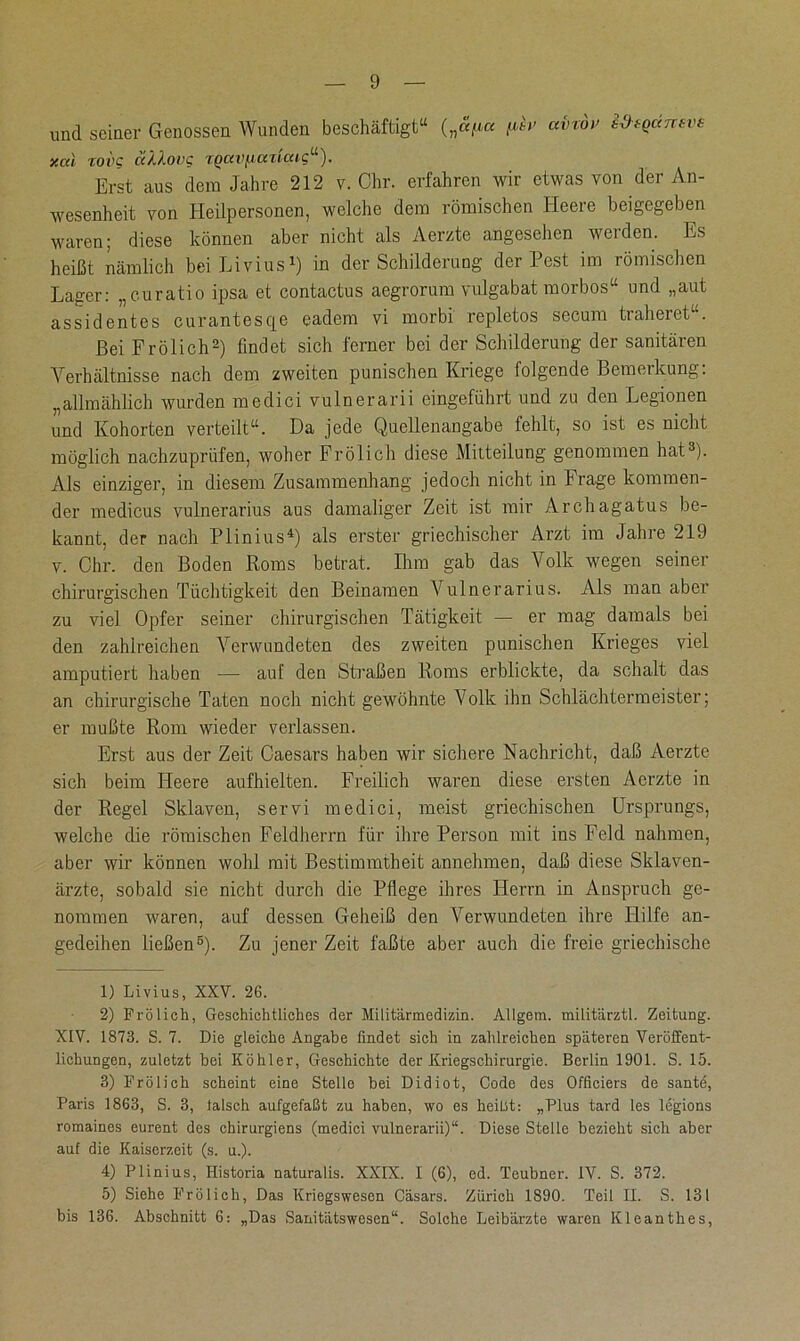 und seiner Genossen Wunden beschäftigt“ („«p ßv airdv sd-sqdnsvs xc/d TOIK ÜXXoVC TQCCVfJCCTtCUC“). Erst aus dem Jahre 212 v. Chr. erfahren wir etwas von der An- wesenheit von Heilpersonen, welche dem römischen Heere beigegeben waren; diese können aber nicht als Aerzte angesehen werden. Es heißt nämlich bei Livius1) in der Schilderung der Pest im römischen Lager: „curatio ipsa et contactus aegrorum vulgabat morbos“ und „aut assidentes curantesqe eadem vi morbi repletos secum traheret“. Bei Frölich2) findet sich ferner bei der Schilderung der sanitären Verhältnisse nach dem zweiten punischen Kriege folgende Bemerkung: „allmählich wurden medici vulnerarii eingeführt und zu den Legionen und Kohorten verteilt“. Da jede Quellenangabe fehlt, so ist es nicht möglich nachzuprüfen, woher Frölich diese Mitteilung genommen hat3). Als einziger, in diesem Zusammenhang jedoch nicht in Frage kommen- der medicus vulnerarius aus damaliger Zeit ist mir Archagatus be- kannt, der nach Plinius4) als erster griechischer Arzt im Jahre 219 v. Chr. den Boden Roms betrat. Ilim gab das Volk wegen seiner chirurgischen Tüchtigkeit den Beinamen Vulnerarius. Als man aber zu viel Opfer seiner chirurgischen Tätigkeit — er mag damals bei den zahlreichen Verwundeten des zweiten punischen Krieges viel amputiert haben — auf den Straßen Roms erblickte, da schalt das an chirurgische Taten noch nicht gewöhnte Volk ihn Schlächtermeister; er mußte Rom wieder verlassen. Erst aus der Zeit Caesars haben wir sichere Nachricht, daß Aerzte sich beim Heere aufhielten. Freilich waren diese ersten Aerzte in der Regel Sklaven, servi medici, meist griechischen Ursprungs, welche die römischen Feldherrn für ihre Person mit ins Feld nahmen, aber wir können wohl mit Bestimmtheit annehmen, daß diese Sklaven- ärzte, sobald sie nicht durch die Pflege ihres Herrn in Anspruch ge- nommen waren, auf dessen Geheiß den Verwundeten ihre Hilfe an- gedeihen ließen5). Zu jener Zeit faßte aber auch die freie griechische 1) Livius, XXV. 2G. 2) Frölich, Geschichtliches der Militärmedizin. Allgera. militärztl. Zeitung. XIV. 1873. S. 7. Die gleiche Angabe findet sich in zahlreichen späteren Veröffent- lichungen, zuletzt hoi Köhler, Geschichte der Kriegschirurgie. Berlin 1901. S. 15. 3) Frölich scheint eine Stelle bei Didiot, Code des Officiers de sante, Paris 1863, S. 3, lalsch aufgefaßt zu haben, wo es heißt: „Plus tard les legions romainos eurent des chirurgiens (medici vulnerarii)“. Diese Stelle bezieht sich aber auf die Kaiserzeit (s. u.). 4) Plinius, Historia naturalis. XXIX. I (6), ed. Teubner. IV. S. 372. 5) Siehe Frölich, Das Kriegswesen Casars. Zürich 1890. Teil II. S. 131 bis 136. Abschnitt 6: „Das Sanitätswesen“. Solche Leibärzte waren Kleanthes,