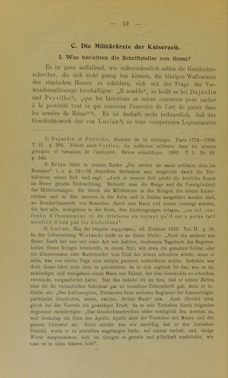 C. Die Militärärzte der Kaiserzeit. I. Was berichten die Schriftsteller von ihnen? Es ist ganz auffallend, wie außerordentlich selten die Geschichts- schreiber, die sich nicht genug tun können, die blutigen Waffentaten des römischen Heeres zu schildern, sich mit der Frage der Ver- wundetenfiirsorge beschäftigen: „II scmble“, so heißt es bei Dujardin und Peyrilhe1), „que les historiens se soient concertes pour cacher a la posterite tout ce qui concerne l’exercice de l’art de guerir dans les armces de Rome“2). Es ist deshalb recht bedauerlich, daß das Geschichtswerk des von Lucian3) so böse verspotteten Legionsarztes 1) Dujardin et Peyrilhe, Histoire de la Chirurgie. Paris 1774—1780. 1. II. p. 386. Zitiert nach Corlieu, La medecine railitaire dans les armees grecques et romaines de l’antiquitc. Revue scientifique. 1892. T. I. Nr. 18. p. 545. 2) Briau führt in seinem Buche „Du Service de sante militaire chez les Romains“ 1. c. p. 12 —13 denselben Gedanken aus, vergleicht damit die Ver- hältnisse seiner Zeit und sagt: „Auch in unserer Zeit erlebt die ärztliche Kunst im Ilecro gleicho Nichtachtung. Bedenkt man die Menge und die Vorzüglichkeit der Hilfeleistungen, die durch die Militärärzte in den Kriegen des ersten Kaiser- reiches und in den neueren in der Krim und in Italien ausgeführt worden sind, wo Hunderttausende von Menschen durch eine Hand voll Aerzte versorgt wurden, die fast alle, wenigstens in der Krim, den Anstrengungen erlagen, „on est con- fondu d’etonnement et de tristesse en voyant qu’il est ä peine fait mention d’eux par les historiens“. 3) Lucian, llwg osi 'urropiav m>YY[)d<pgiv, cd. Teubner 1852. Vol. II. p. 10. In der Uebersetzung Wielands heißt es an dieser Stelle: „Noch ein anderer aus dieser Zunft hat uns mit einer Art von kahlem, trockenem Tagebuch der Begeben- heiten dieses Krieges beschenkt, in einem Styl, wie etwa ein gemeiner Soldat oder ein Zimmermann oder Marketender vom Troß der Armee schreiben würde, wenn er alles, was von einem Tage zum andern passiert, aufzeichnen wollte. Indessen war doch dieser Idiot noch eher zu gebrauchen, da er sich sogleich für das, was er ist, ankündigte und wenigstens einem Mann von Talent, der eine Geschichte zu schreiben verstände, vorgearbeitet hatte. Nur das tadelte ich an ihm, daß er seinen Heften eine für ihr vermutliches Schicksal gar zu vornehme Ueberschrift gab, denn er be- titelte sie: „Des Kallimorphus, Feldarztes beim sechsten Regiment der Lanzenträger, parthische Geschichte, erstes, zweites, drittes Buch“ usw. Auch überfiel mich gleich bei der Vorrede ein gewaltiger Frost, da er sein Vorhaben durch folgendes Argument rechtfertigte: „Das Geschichtsschreiben stehe vorzüglich den Aerzten zu, weil Aeskulap ein Sohn des Apollo, Apollo aber der Vorsteher der Musen und der ganzen Literatur sei. Nicht minder war mir anstößig, daß er den Jonischen Dialekt, worin er zu schreiben angefangen hatte, auf einmal verließ, und, einige Worte ausgenommen, sich im übrigen so gemein und pöbelhaft ausdrückte, wie man es in allen Gassen hört“.