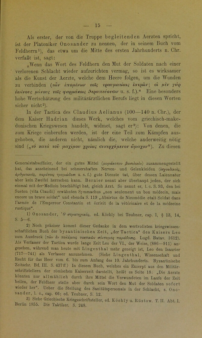 Als erster, der von die Truppe begleitenden Aerzten spricht, ist der Platoniker Onosander zu nennen, der in seinem Buch vom Feldherrn* 1), das etwa um die Mitte des ersten Jahrhunderts n. Chr. verfaßt ist, sagt: „Wenn das Wort des Feldhern den Mut der Soldaten nach einer verlorenen Schlacht wieder aufzurichten vermag, so ist es wirksamer als die Kunst der Aerzte, welche dem Heere folgen, um die Wunden zu verbinden (;w tnopMvwv cotg rQavp,atlaig iaiowv] ol piv yäq sxHi’ovg fj/tvovg roTg (paoudzoic d-eQccntvovaiv u. s. f.).“ Eine besonders hohe Wertschätzung des militärärztlichen Berufs liegt in diesen Worten sicher nicht2). In der Tactica des Claudius Aelianus (100—140 n. Chr.), der dem Kaiser Hadrian dieses Werk, welches vom griechisch-make- donischen Kriegswesen handelt, widmet, sagt er3): Von denen, die zum Kriege einberufen werden, ist der eine Teil zum Kämpfen aus- gehoben, die anderen nicht, nämlich die, welche anderweitig nötig sind („ro y.caä rov payipov yotlag (rvi’i-oyojisi’o)’ uftre/o)'“). Zu diesen Generalstabsoffizier, der ein gutes Mittel (txupdxoKov ßamltxuv) zusammengestellt hat, das anscheinend bei schmerzhaften Nerven- und Gelenkleiden (ler/cadixolg, äp&pmxotg, Kaperen? rpopwdem u. s. f.) gute Dienste tat, über dessen Laiennatur aber kein Zweifel herrschen kann. Bernier nennt aber überhaupt jeden, der sich einmal mit der-Medizin beschäftigt hat, gleich Arzt. So nennt er, 1. c. S. 93, den bei Sueton (vita Claudii) erwähnten Symmachus „non seulement un bon medecin, mais encore un brave soldat“ und ebenda S. 119 „Absirtus de Nicomedie etait Soldat dans l’armee de l’Empereur Constantin et ecrivit de la vetcrinaire et de la medecine rustique“. 1) Onosander, ‘0 arparrjyixog, ed. Köchly bei Teubner, cap. 1, § 13, 14, S. 5—6. 2) Noch präziser kommt dieser Gedanke in dem wertvollsten kriegswissen- schaftlichen Buch der byzantinischen Zeit, „der Tactica“ des Kaisers Leo zum Ausdruck (rü>v iv KoXepoig raxnxwv aü^ropog —apäSoaig. Lugd. Batav. 1612). Als Verfasser der Tactica wurde lange Zeit Leo der VI., der Weise, (886—911) an- gesehen, während man heute mit Lingenthal mehr geneigt ist, Leo den Isaurier (717—741) als Verfasser anzunehmen. (Siehe Lingenthal, Wissenschaft und Recht für das Heer vom 6. bis zum Anfang des 10. Jahrhunderts. Byzantinische Zeitschr. Bd. III. S. 43711) In diesem Buch, welches ein Exzerpt aus den Militär- schriftstellern der römischen Kaiserzeit darstellt, heißt es Seite 18: „Die Aerzte könnten nur allmählich durch ihre Mittel die Verwundeten im Laufe der Zeit heilen, der Feldherr stelle aber durch sein Wort den Mut der Soldaten sofort wieder her“. Ueber dio Stellung des Sanitätspersonals in der Schlacht, s. Ono- sander, 1. c., cap. 66: ed. Teubner, S. 12. 3) Siehe Griechische Kriogsschriftstellcr, ed. Köchly u. Riistow. T. II. Abt. 1. Berlin 1855. Die Taktiker. S. 248.