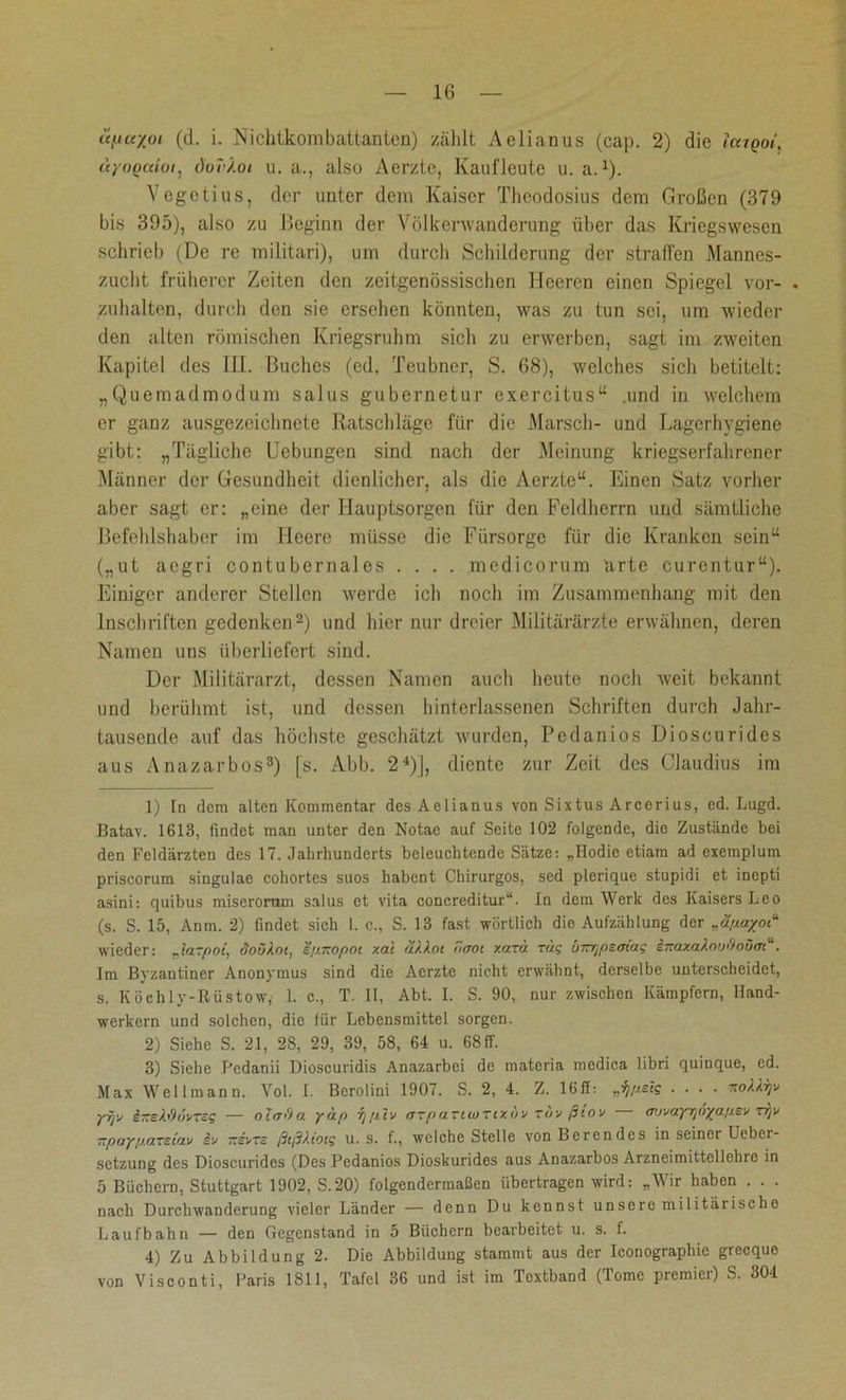 üycr/oi (d. i. Nichtkombattanten) zählt Aelianus (cap. 2) die laigoi, ayoQcdoi, do'vXoi u. a., also Aerzte, Kaufleute u. a.1). Vegetius, der unter dem Kaiser Theodosius dem Großen (379 bis 395), also zu Beginn der Völkerwanderung über das Kriegswesen schrieb (De re militari), um durch Schilderung der straffen Mannes- zucht früherer Zeiten den zeitgenössischen Heeren einen Spiegel vor- . zuhalten, durch den sie ersehen könnten, was zu tun sei, um wieder den alten römischen Kriegsruhm sich zu erwerben, sagt im zweiten Kapitel des III. Buches (ed. Teubner, S. 68), welches sich betitelt: „Quemadmodum salus gubernetur exercitus“ .und in welchem er ganz ausgezeichnete Ratschläge für die Marsch- und Lagerhygiene gibt: „Tägliche Uebungen sind nach der Meinung kriegserfahrener Männer der Gesundheit dienlicher, als die Aerzte“. Einen Satz vorher aber sagt er: „eine der Hauptsorgen für den Feldhcrrn und sämtliche Befehlshaber im Heere müsse die Fürsorge für die Kranken sein“ („ut aegri contubernales .... medicorum arte curentur“). Einiger anderer Stellen werde ich noch im Zusammenhang mit den Inschriften gedenken2) und hier nur dreier Militärärzte erwähnen, deren Namen uns überliefert sind. Der Militärarzt, dessen Namen auch heute noch weit bekannt und berühmt ist, und dessen hinterlassenen Schriften durch Jahr- tausende auf das höchste geschätzt wurden, Pedanios Dioscurides aus Anazarbos3) fs. Abb. 24)J, diente zur Zeit des Claudius im 1) tn dem alten Kommentar des Aelianus von Sixtus Arcerius, ed. Lugd. Batav. 1613, findet man unter den Notae auf Seite 102 folgende, die Zustände bei den Feldärzten des 17. Jahrhunderts beleuchtende Sätze: „Hodie etiam ad exemplum priscorum singulae cohortes suos habent Chirurgos, sed plerique stupidi et inepti asini: quibus miserorum salus et vita concreditur“. In dem Werk des Kaisers Leo (s. S. 15, Anm. 2) findet sich I. c., S. 13 fast wörtlich die Aufzählung der wieder: „laTpot, doükot, epitopot xai a/.xot ticrot xma Tag Inr^psatag iieaxaAou&oüm“. Im Byzantiner Anonymus sind die Aerzte nicht erwähnt, derselbe unterscheidet, s. Köchly-Rüstow, 1. c., T. II, Abt. I. S. 90, nur zwischen Kämpfern, Hand- werkern und solchen, die für Lebensmittel sorgen. 2) Siche S. 21, 2S, 29, 39, 58, 64 u. 68 ff. 3) Siehe Pcdanii Dioscuridis Anazarbei de matcria medica libri quinque, ed. Max Wellmann. Vol. 1. Berolini 1907. S. 2, 4. Z. 16ff: ^pstg .... xoUyv ypx i-sWuvTsg — otm'/a yap f]ptv ffTpartwTtxuv röv ßiov — aavayrjöyapev rrjv -payp.aTs.tav iv -svts ßtßkiotg u. s. f., welche Stelle von Berendes in seiner Ueber- setzung des Dioscurides (Des Pedanios Dioskurides aus Anazarbos Arzneimittellehre in 5 Büchern, Stuttgart 1902, S.20) folgendermaßen übertragen wird: „Wir haben . . . nach Durchwanderung vieler Länder — denn Du kennst unsere militärische Laufbahn — den Gegenstand in 5 Büchern bearbeitet u. s. f. 4) Zu Abbildung 2. Die Abbildung stammt aus der Iconograpbie grecquo von Visconti, Paris 1811, Tafel 36 und ist im Textband (Tome premier) S. 304