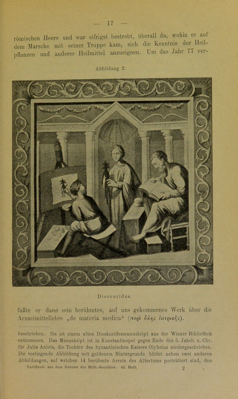 römischen Heere und war eifrigst bestrebt, überall da, wohin er auf dem Harsche mit seiner Truppe kam, sich die Kenntnis der Heil- pflanzen und anderer Heilmittel anzueignen. Um das Jahr 77 ver- Abbildung 2. Dioscurides. faßte er dann sein berühmtes, auf uns gekommenes Werk über die Arzneimittellehre „de materia modica“ {ntoi vlrjc icnqixTjc). beschrieben. Sie ist einem alten Dioskuridcsnianuskript aus der Wiener Bibliothek entnommen. Das Manuskript ist in Konstantinopel gegen Ende des 5. Jahrh. n. Chr. für Julia Anicia, die Tochter des byzantinischen Kaisers Olybrius niedergeschrieben. Die vorliegende Abbildung mit goldenem Hintergründe bildet neben zwei anderen Abbildungen, auf welchen 14 berühmte Aerzte des Altertums porträtiert sind, den VoröfTontl. aus dom Gebiete des Milit.-Sanitatsw. 42. Hoft. 9