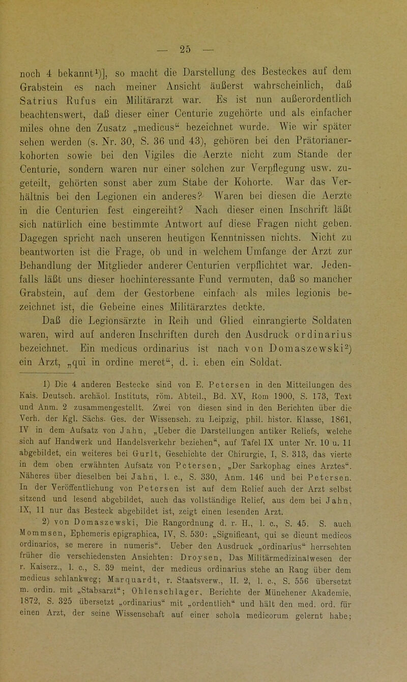 noch 4 bekannt1)], so macht die Darstellung des Besteckes aul dem Grabstein es nach meiner Ansicht äußerst wahrscheinlich, daß Satrius Rufus ein Militärarzt war. Es ist nun außerordentlich beachtenswert, daß dieser einer Centurie zugehörte und als einfacher miles ohne den Zusatz „medicus“ bezeichnet wurde. Wie wir später sehen werden (s. Nr. 30, S. 36 und 43), gehören bei den Prätorianer- kohorten sowie bei den Vigiles die Aerzte nicht zum Stande der Centurie, sondern waren nur einer solchen zur Verpflegung usw. zu- geteilt, gehörten sonst aber zum Stabe der Kohorte. War das Ver- hältnis bei den Legionen ein anderes? Waren bei diesen die Aerzte in die Centurien fest eingereiht? Nach dieser einen Inschrift läßt sich natürlich eine bestimmte Antwort auf diese Fragen nicht geben. Dagegen spricht nach unseren heutigen Kenntnissen nichts. Nicht zu beantworten ist die Frage, ob und in welchem Umfange der Arzt zur Behandlung der Mitglieder anderer Centurien verpflichtet war. Jeden- falls läßt uns dieser hochinteressante Fund vermuten, daß so mancher Grabstein, auf dem der Gestorbene einfach als miles legionis be- zeichnet ist, die Gebeine eines Militärarztes deckte. Daß die Legionsärzte in Reih und Glied einrangierte Soldaten waren, wird auf anderen Inschriften durch den Ausdruck Ordinarius bezeichnet. Ein medicus Ordinarius ist nach von Domaszewski2) ein Arzt, „qui in ordine meret“, d. i. eben ein Soldat. 1) Die 4 anderen Bestecke sind von E. Petersen in den Mitteilungen des Kais. Deutsch, archäol. Instituts, röm. Abteil., Bd. XV, Rom 1900, S. 173, Text und Anm. 2 zusammengestellt. Zwei von diesen sind in den Berichten über die Verh. der Kgl. Sachs. Ges. der Wissensch. zu Leipzig, phil. histor. Klasse, 1861, IV in dem Aufsatz von Jahn, „Ueber die Darstellungen antiker Reliefs, welche sich auf Handwerk und Handelsverkehr beziehen“, auf Tafel IX unter Nr. 10 u. 11 abgebildet, ein weiteres bei Gurlt, Geschichte der Chirurgie, I, S. 313, das vierte in dem oben erwähnten Aufsatz von Petersen, „Der Sarkophag eines Arztes“. Näheres über dieselben bei Jahn, 1. c., S. 330, Anm. 146 und bei Petersen. ln der Veröffentlichung von Petersen ist auf dem Relief auch der Arzt selbst sitzend und lesend abgcbildet, auch das vollständige Relief, aus dem bei Jahn, IX, 11 nur das Besteck abgebildet ist, zeigt einen lesenden Arzt. 2) von Domaszewski, Die Rangordnung d. r. II., 1. c., S. 45. S. auch Mommsen, Ephemeris epigraphica, IV, S. 530: „Significant, qui se dicunt mcdicos ordinarios, se merere in numeris“. Ueber den Ausdruck „Ordinarius“ herrschten früher die verschiedensten Ansichten: Droysen, Das Militärmedizinalwesen der r. Kaiscrz., 1. c., S. 39 meint, der medicus Ordinarius stehe an Rang über dem medicus schlankweg; Marquardt, r. Staatsverw., 11. 2, 1. c., S. 556 übersotzt m. oidin. mit „Stabsarzt“; Ohlenschlager, Berichte der Münchener Akademie, 1872, S. 325 übersetzt „Ordinarius“ mit „ordentlich“ und hält den med. ord. für einen Arzt, der seine Wissenschaft auf einer schola medicorum gelernt habe;