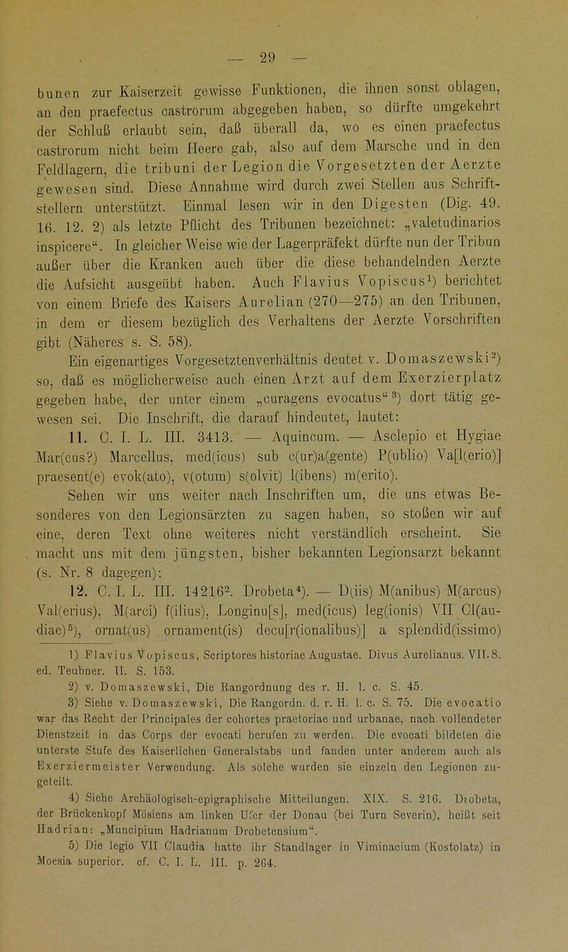 bunen zur Kaiserzeit gewisse Funktionen, die ihnen sonst oblagen, an den praefectus castrorum abgegeben haben, so dürfte umgekehrt der Schluß erlaubt sein, daß überall da, wo es einen praefectus castrorum nicht beim Heere gab, also auf dem Marsche und in den Feldlagern, die tribuni der Legion die Vorgesetzten der Aeizte gewesen sind. Diese Annahme wird durch zwei Stellen aus Schnft- stellern unterstützt. Einmal lesen wir in den Digesten (Dig. 49. 16. 12. 2) als letzte Pflicht des Tribunen bezeichnet: „valetudinarios inspicere“. In gleicher Weise wie der Lagerpräfekt dürfte nun der Tribun außer über die Kranken auch über die diese behandelnden Aerzte die Aufsicht ausgeübt haben. Auch Flavius Vopiscus1) berichtet von einem Briefe des Kaisers Aurelian (270—275) an den Tribunen, in dem er diesem bezüglich des Verhaltens der Aerzte Vorschriften gibt (Näheres s. S. 58). Ein eigenartiges Vorgesetztenverhältnis deutet v. Domaszewski2) so, daß es möglicherweise auch einen Arzt auf dem Exerzierplatz gegeben habe, der unter einem „curagens evocatus“ 3) dort tätig ge- wesen sei. Die Inschrift, die darauf hindeutet, lautet: 11. 0. I. L. III. 3413. — Aquincum. — Asclepio et Hygiae Mar(cus?) Marcellus, med(icus) sub c(ur)a(gente) P(ublio) Va[l(erio)] praesent(e) evok(ato), v(otum) s(olvit) l(ibens) m(erito). Sehen wir uns weiter nach Inschriften um, die uns etwas Be- sonderes von den Legionsärzten zu sagen haben, so stoßen wir auf eine, deren Text ohne weiteres nicht verständlich erscheint. Sie macht uns mit dem jüngsten, bisher bekannten Legionsarzt bekannt (s. Nr. 8 dagegen): 12. C. I. L. III. 142162. Drobeta4 5). — D(iis) M(anibus) M(arcus) Val(erius), M(arci) f(ilius), Longinu[s], med(icus) leg(ionis) VII Cl(au- diae)e), ornat(us) ornament(is) decu[r(ionalibus)] a splendid(issimo) 1) F1 avi us Vopiscus, Scriptores historiac Augustae. Divus Aurelianus. VII.8. ed. Teubner. TI. S. 153. 2) v. Domaszewski, Die Rangordnung des r. II. 1. c. S. 45. 3) Siehe v. Domaszewski, Die Rangordn. d. r. H. 1. c. S. 75. Die evocatio war das Recht der l’rincipales der cohortes praetoriae und urbanac, nach vollendeter Dienstzeit in das Corps der evocati berufen zu werden. Die evocati bildeten die unterste Stufe des Kaiserlichen Generalstabs und fanden unter anderem auch als Exerziermeister Verwendung. Als solche wurden sie einzeln den Legionen zu- gcteilt. 4) Siehe Archäologisch-epigraphischc Mitteilungen. XIX. S. 216. Diobeta, der Brückenkopf Mösiens am linken Ufer der Donau (bei Turn Severin), heißt seit Hadrian: „Muncipium Hadrianum Drobetensium“. 5) Die legio VII Claudia hatte ihr Standlager in Viminacium (Kostolatz) in Moesia superior. cf. C. I. L. III. p. 264.