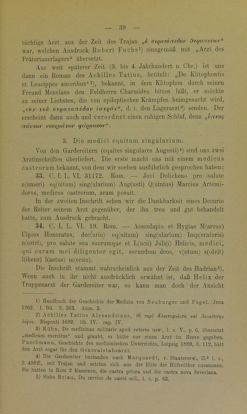 tüchtige Arzt aus der Zeit des Trajan „ö aiocnörndor Df-Qccrctimv“ war, welchen Ausdruck Robert Fuchs1) sinngemäß mit „Arzt des Prätorianerlagers“ übersetzt. Aus weit späterer Zeit (3. bis 4. Jahrhundert n. Chr.) ist uns dann ein Roman des Achilles Tatius, betitelt: „De Klitophontis et Leucippes amoribus“2), bekannt, in dem Klitophon durch seinen Freund Menelaus den Feldherrn Charmides bitten läßt, er möchte zu seiner Liebsten, die von epileptischen Krämpfen heimgesucht wird, nz6v rov (fTQaioTTsciov iuzQov“, d. i. den Lagerarzt3) senden. Der erscheint dann auch und verordnet einen ruhigen Schlaf, denn „vnvog TtdVTWV POGlJfllXZWV <f(<QtlCC/.OV. 3. Die medici equitum singularium. Von den Gardereitern (equites singuläres Augusti)4) sind uns zwei Arztinschriften überliefert. Die erste macht uns mit einem medicus castrorum bekannt, von dem wir soeben ausführlich gesprochen haben: 33. C. I. L. VI. 31172. Rom. — Jovi Dolicheno pro salute n(umeri) eq(uitum) sing(ularium) Aug(usti) Q(uintus) Marcius Artemi- dorus, medicus castrorum, aram posuit. In der zweiten Inschrift sehen wir die Dankbarkeit eines Decurio der Reiter seinem Arzt gegenüber, der ihn treu und gut behandelt hatte, zum Ausdruck gebracht. 34. C. I. L. VI. 19. Rom. — Aeseulapio et Hygiae M(arcus) Ulpius Honoratus, dec(urio) eq(uitum) sing(ularium) ■ Imp(eratoris) n(ostri), pro salute sua suorumque et L(ucii) Juli(i) Helicis, medici, qui curam mei diligenter egit, secundum deos, v(otum) s(olvit) l(ibens) l(aetus) m(erito). Die Inschrift stammt wahrscheinlich aus der Zeit des Hadrian5). Wenn auch in ihr nicht ausdrücklich erwähnt ist, daß Helix der Truppenarzt der Gardereiter war, so kann man doch der Ansicht 1) Handbuch der Geschichte der Medizin von Neuburger und Pagel. Jena 1902. I. Bd. S. 363. Anm. 3. 2) Achilles Tatius Alexandrinus, Ol ~spl Il^stTo^u»xa xal Asuxtir7t7]v /.(jyoi. Bisponti 1692. lib. IV. cap. IV. 3) Kühn, De medicinae militaris apud veteres usw, 1. c. V., p. 6, übersetzt „medicum exercitus“ und glaubt, es hatte nur einen Arzt im Heere gegeben. Puschmann, Geschichte des medizinischen Unterrichts, Leipzig 1889, S. 112, hält den Arzt sogar für.den Generalstabsarzt. 4) Die Gardereiter bestanden nach Marquardt, r. Staatsverw., II.2 1. c., S. 4S8fL, seit Trajan und setzten sich aus der Elite der Hilfsvölker zusammen. Sie hatten in Rom 2 Kasernen, die castra priora und die castra nova Severiana. 5) Siehe Briau, Du Service de sante mil., 1. c. p. 63.