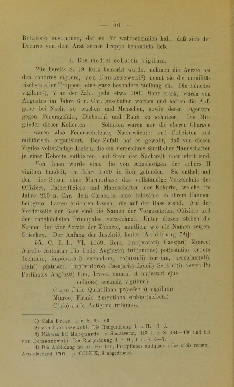 Briaus1) zustimmen, der es für wahrscheinlich hält, daß sich der Decurio von dem Arzt seiner Truppe behandeln ließ. 4. Die medici cohortis vigilum. Wie bereits S. 19 kurz bemerkt wurde, nehmen die Aerzte bei den cohortes vigilum, von Domaszewski2) nennt sie die unmilitä- rischste aller Truppen, eine ganz besondere Stellung ein. Die cohortes vigilum3), 7 an der Zahl, jede etwa 1000 Mann stark, waren von Augustus im Jahre 6 n. Chr. geschaffen worden und hatten die Auf- gabe bei Nacht zu wachen und Menschen, sowie deren Eigentum gegen Feuersgefahr, Diebstahl und Raub zu schützen. Die Mit- glieder dieser Kohorten — Soldaten waren nur die oberen Chargen — waren also Feuerwehrleute, Nachtwächter und Polizisten und militärisch organisiert. Der Zufall hat es gewollt, daß von diesen Vigiles vollständige Listen, die ein Verzeichnis sämtlicher Mannschaften je einer Kohorte enthielten, auf Stein der Nachwelt überliefert sind. Von ihnen wurde eine, die von Angehörigen der cohors II vigilum handelt, im Jahre 1550 in Rom gefunden. Sic enthält auf den vier Seiten einer Marmorbase das vollständige Verzeichnis der Offiziere, Unteroffiziere und Mannschaften der Kohorte, welche im Jahre 210 n. Chr. dem Caracalla eine Bildsäule in ihrem Fahnen- heiligtum hatten errichten lassen, die auf der Base stand. Auf der Vorderseite der Base sind die Namen der Vorgesetzten, Offiziere und der ranghöchsten Principales verzeichnet. Unter diesen stehen die Namen der vier Aerzte der Kohorte, sämtlich, wie die Namen zeigen, Griechen. Der Anfang der Inschrift lautet [Abbildung 74)]: 35. C. I. L. VI. 1059. Rom. Imp(eratori) Caes(ari) M(arco) Aurelio Antonino Pio Felici Aug(usto) trib(unitiae) pot(estatis) tertium decimum, imp(eratori) secundum, co(n)s(uli) tertium, proco(n)s(uli), p(atri) p(atriae), Imp(eratoris) Caes(aris) L(ucii) Septimi(i) Severi Pii Pertinacis Aug(usti) filio, devota numini et majestati ejus coh(ors) secunda vig(ilum) C(ajo) Julio Quintiliano pr(aefecto) vig(ilum) M(arco) Firmio Amyntiano s(ub)pr(aefecto) C(ajo) Julio Antigono trib(uno). 1) Siehe Briau, 1. c. S. 62—63. 2) von Domaszewski, Die Rangordnung d. r. II. S. 6. 8) Näheres bei Marquardt, r. Staatsverw., II2 1. c. S. 484-486 und bei von Domaszewski, Die Rangordnung d. r. H., 1. c. S. 6 7. 4) Die Abbildung ist bei Gruter, Incriptiones antiquae totius orbis romam. Amstelaedami 1707. p. CCLX1X, 3 abgedruckt.