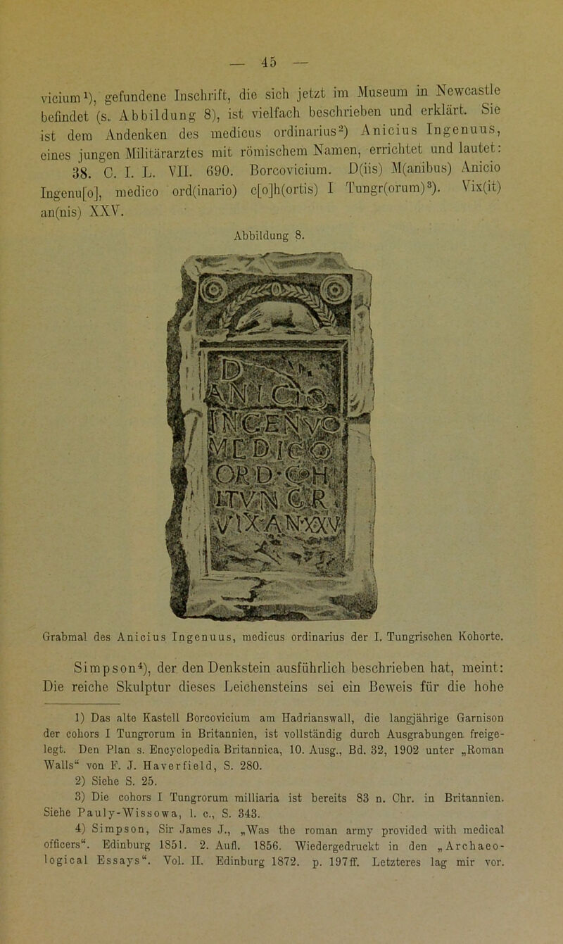 vicium1 2), gefundene Inschrift, die sich jetzt im Museum in Newcastle befindet (s. Abbildung 8), ist vielfach beschrieben und erklärt. Sie ist dem Andenken des medicus Ordinarius-) Anicius Ingenuus, eines jungen Militärarztes mit römischem Namen, errichtet und lautet: 38. C. I. L. VII. 690. Borcovicium. D(iis) M(anibus) Anicio Ingenufo], medico ord(inario) c[o]h(ortis) I Tungr(orum)3). Vix(it) an(nis) XXV. Abbildung 8. Grabmal des Anicius Ingenuus, medicus Ordinarius der I. Tungrisehen Kohorte. Simpson4), der den Denkstein ausführlich beschrieben hat, meint: Die reiche Skulptur dieses Leichensteins sei ein Beweis für die hohe 1) Das alte Kastell Borcovicium am Hadrianswall, die langjährige Garnison der coliors I Tungrorum in Britannien, ist vollständig durch Ausgrabungen freige- legt. Den Plan s. Encyclopedia Britannica, 10. Ausg., Bd. 32, 1902 unter „Roman Walls“ von F. J. Haverfield, S. 280. 2) Siehe S. 25. 3) Die cobors I Tungrorum milliaria ist bereits 83 n. Ohr. in Britannien. Siehe Pauly-Wissowa, 1. c., S. 343. 4) Simpson, Sir James J., „Was the roman army provided with medical officers“. Edinburg 1851. 2. Aufl. 1856. Wiedergedruckt in den „Archaco- logical Essays“. Vol. II. Edinburg 1872. p. 197ff. Letzteres lag mir vor.