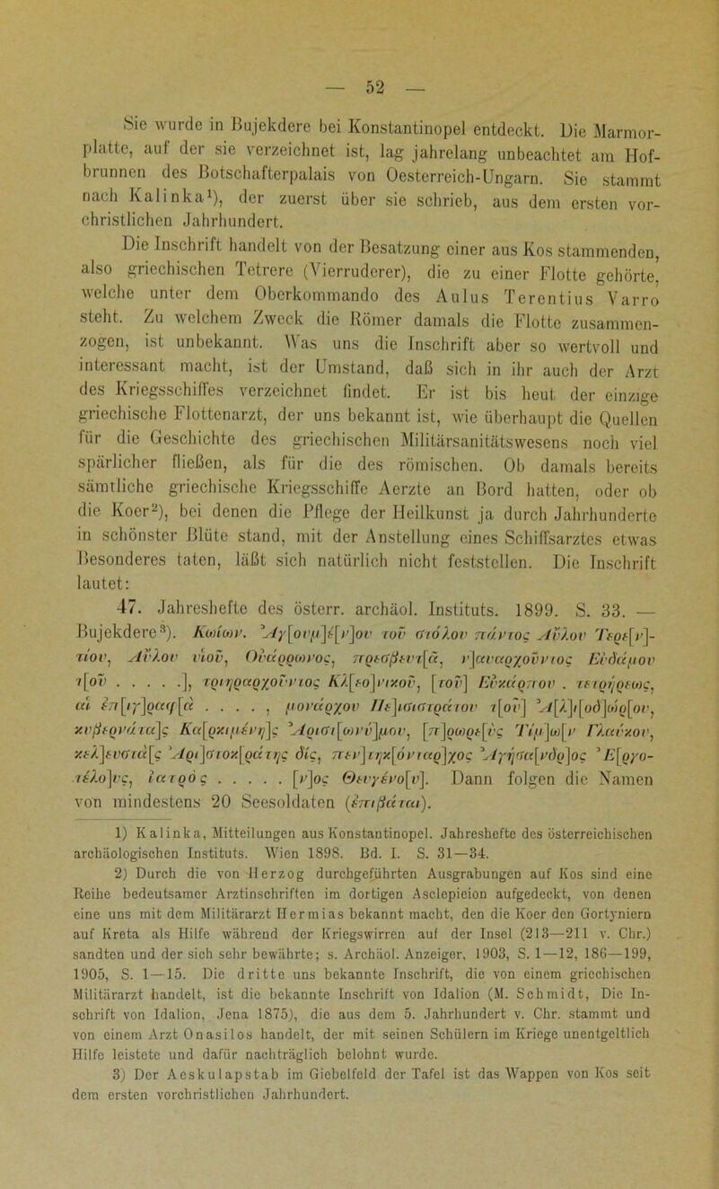 Sie wurde in Bujekdere bei Konstantinopel entdeckt. Die Marmor- platte, auf der sie verzeichnet ist, lag jahrelang unbeachtet am Hof- brunnen des Botschafterpalais von Oesterreich-Ungarn. Sie stammt nach Kalinka1), der zuerst über sie schrieb, aus dem ersten vor- christlichen Jahrhundert. Die Inschrift handelt von der Besatzung einer aus Kos stammenden, also griechischen Tetrere (Vierruderer), die zu einer Flotte gehörte, welche unter dem Oberkommando des Aulus Terentius Varro steht, Zu welchem Zweck die Römer damals die Flotte zusammen- zogen, ist unbekannt. as uns die Inschrift aber so wertvoll und interessant macht, ist der Umstand, daß sich in ihr auch der Arzt des Kriegsschiffes verzeichnet findet. Er ist bis heut der einzige griechische Flottenarzt, der uns bekannt ist, wie überhaupt die Quellen für die Geschichte des griechischen Militärsanitätswesens noch viel, spärlicher Hießen, als für die des römischen. Ob damals bereits sämtliche griechische Kriegsschiffe Aerzte an Bord hatten, oder ob die Koer2), bei denen die Fliege der Ileilkunst ja durch Jahrhunderte in schönster Blüte stand, mit der Anstellung eines Schiffsarztes etwas Besonderes taten, läßt sich natürlich nicht feststcllen. Die Inschrift lautet: 47. Jahreshefte des österr. archäol. Instituts. 1899. S. 33. — Bujekdere3 *). Koaleov. V/;'[oi,1o]?-'[i’]oc rov rSioXov ndvxog AvXov 7>p#[v]- T/'oe, AvXov viov, OvuqqüwoCj TTQtößtvi^ä, >’\ai'ctoyovi’toc Ei'dd/uov i[ov ], 'tonjOKQxort’fog A'/[fo]e/*oü, [roc] Evxcxqttov . woijoroK, cd $7r[ij]oc«j)[ä . . . . , fiordoyov llr]i<natodiov vjoe] V/[/]i[oJ]wn(or, xvßfQvdra]g Ka[gy.i/isi’t/]g Agiöi\<jn>v\{iov, ['r]owo^-[rc 7Y//]w[r rXca'xor, xbX\tv<fm\q ’Agi\(UO‘/.[oüirjg die, ntv\tijx\6vragjyog Ayr\<Ux\ydg]og 5E[oyo- riXo]vg1 largo g [v]oc Qrvysi’o[v\. Dann folgen die Namen von mindestens 20 Seesoldaten (entßdrea). 1) Kalinka, Mitteilungen aus Konstantinopel. Jallreshefte des österreichischen archäologischen Instituts. Wien 1898. Bd. I. S. 31—34. 2) Durch die von Herzog durchgeführten Ausgrabungen auf Kos sind eine Reihe bedeutsamer Arztinschriften im dortigen Asclepicion aufgedeckt, von denen eine uns mit dem Militärarzt Ilermias bekannt macht, den die Kocr den Gortyniern auf Kreta als Hilfe während der Kriegswirren auf der Insel (213—211 v. Chr.) sandten und der sich sehr bewährte; s. Archäol. Anzeiger, 1903, S. 1 —12, 186—199, 1905, S. 1—15. Die dritte uns bekannte Inschrift, die von einem griechischen Militärarzt handelt, ist die bekannte Inschrift von Idalion (M. Schmidt, Die In- schrift von Idalion, Jena 1875), die aus dem 5. Jahrhundert v. Chr. stammt und von einem Arzt Onasilos handelt, der mit seinen Schülern im Kriege unentgeltlich Hilfe leistete und dafür nachträglich belohnt wurde. 3) Der Aeskulapstab im Giebelfeld der Tafel ist das Wappen von Kos seit dem ersten vorchristlichen Jahrhundert.