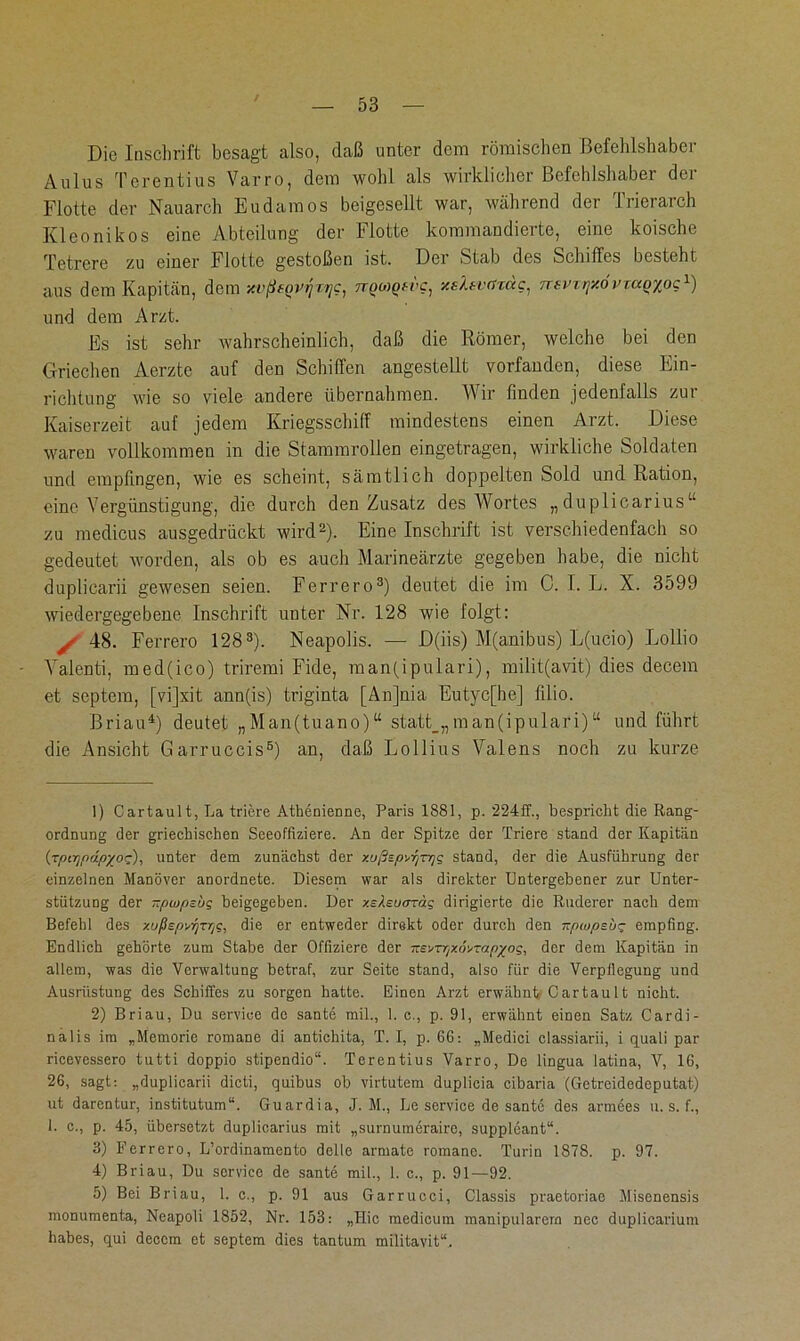 Die Inschrift besagt also, daß unter dem römischen Befehlshaber Aulus Terentius Varro, dem wohl als wirklicher Befehlshaber der Flotte der Nauarch Eudamos beigesellt war, während der Trierarch Kleonikos eine Abteilung der Flotte kommandierte, eine koische Tetrere zu einer Flotte gestoßen ist. Der Stab des Schiffes besteht aus dem Kapitän, dem xvßeovijrrjc, rrQMQf-i'Cj v.s'ktvcn<xc} ntvxijy.övrao/ocl) und dem Arzt. Es ist sehr wahrscheinlich, daß die Römer, welche bei den Griechen Aerzte auf den Schiffen angestellt vorfanden, diese Ein- richtung wie so viele andere übernahmen. Wir finden jedenfalls zui Kaiserzeit auf jedem Kriegsschiff mindestens einen Arzt. Diese waren vollkommen in die Stammrollen eingetragen, wirkliche Soldaten und empfingen, wie es scheint, sämtlich doppelten Sold und Ration, eine Vergünstigung, die durch den Zusatz des Wortes „duplicarius“ zu medicus ausgedrückt wird2). Eine Inschrift ist verschiedenfach so gedeutet worden, als ob es auch Marineärzte gegeben habe, die nicht duplicarii gewesen seien. Ferrero3) deutet die im C. I. L. X. 3599 wiedergegebene Inschrift unter Nr. 128 wie folgt: y 48. Ferrero 1283). Neapolis. — D(iis) M(anibus) L(ucio) Lollio Yalenti, med(ico) triremi Fide, man(ipulari), milit(avit) dies decem et septem, [vijxit ann(is) triginta [Anjnia Eutyc[he] filio. Brian4) deutet „Man(tuano) “ statt_„ man(ipulari) u und führt die Ansicht Garruccis5) an, daß Lollius Yalens noch zu kurze 1) Cartault, La triere Athenienne, Paris 1881, p. 224ff., bespricht die Rang- ordnung der griechischen Seeoffiziere. An der Spitze der Triere stand der Kapitän (rptTjftdpxoc;), unter dem zunächst der y-ußspyr/n/jg stand, der die Ausführung der einzelnen Manöver anordnete. Diesem war als direkter Untergebener zur Unter- stützung der -pwpsijg beigegeben. Der y.s^ucrTäg dirigierte die Ruderer nach dem Befehl des xußspyfjTrtg, die er entweder direkt oder durch den npwpsbz empfing. Endlich gehörte zum Stabe der Offiziere der xevrrjxoyrapzog, der dem Kapitän in allem, was die Verwaltung betraf, zur Seite stand, also für die Verpflegung und Ausrüstung des Schiffes zu sorgen hatte. Einen Arzt erwähnt Cartault nicht. 2) Briau, Du Service de sante mil., 1. c., p. 91, erwähnt einen Satz Cardi- nalis im „Memorie romane di antichita, T. I, p. 66: „Medici classiarii, i quali par ricevessero tutti doppio stipendio“. Terentius Varro, De lingua latina, V, 16, 26, sagt: „duplicarii dicli, quibus ob virtutem duplicia cibaria (Getreidedeputat) ut darentur, institutum“. Guardia, J. M., Le Service de sante des armees u. s. f., 1. c., p. 45, übersetzt duplicarius mit „surnumeraire, Suppleant“. 3) Ferrero, L’ordinamento delle armate romane. Turin 1878. p. 97. 4) Briau, Du Service de sante mil., 1. c., p. 91—92. 5) Bei Briau, 1. c., p. 91 aus Garrucci, Classis praetoriae Misenensis monumenta, Neapoli 1852, Nr. 153: „Ilic medicum manipularera nec duplicarium habes, qui deccm et septem dies tantum militavit“.