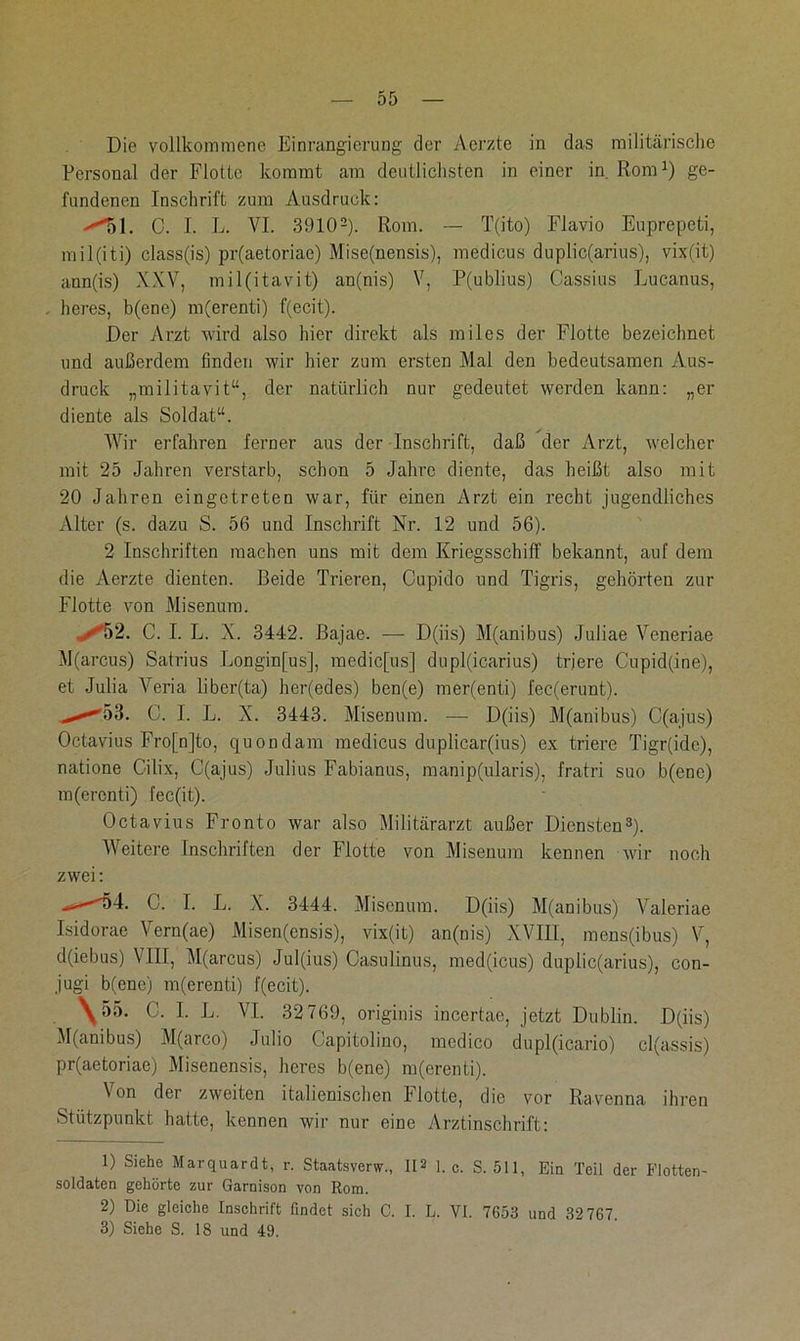 Die vollkommene Einrangierung der Aerzte in das militärische Personal der Flotte kommt am deutlichsten in einer in. Rom1) ge- fundenen Inschrift zum Ausdruck: >'51. 0. I. L. VI. 39102). Rom. — T(ito) Flavio Euprepeti, mil(iti) class(is) pr(aetoriae) Mise(nensis), medicus duplic(arius), vix(it) ann(is) XXV, mil(itavit) an(nis) V, P(ublius) Cassius Lucanus, . heres, b(ene) m(erenti) f(ecit). Der Arzt wird also hier direkt als miles der Flotte bezeichnet und außerdem finden wir hier zum ersten Mal den bedeutsamen Aus- druck „militavit“, der natürlich nur gedeutet werden kann: „er diente als Soldat“. Wir erfahren ferner aus der Inschrift, daß der Arzt, welcher mit 25 Jahren verstarb, schon 5 Jahre diente, das heißt also mit 20 Jahren eingetreten war, für einen Arzt ein recht jugendliches Alter (s. dazu S. 56 und Inschrift Nr. 12 und 56). 2 Inschriften machen uns mit dem Kriegsschiff bekannt, auf dem die Aerzte dienten. Beide Trieren, Cupido und Tigris, gehörten zur Flotte von Misenum. ✓52. C. I. L. X. 3442. Bajae. — D(iis) M(anibus) Juliae Veneriae M(arcus) Satrius Longinjus], medic[us] dupl(icarius) tr.iere Cupid(ine), et Julia Veria libcr(ta) her(edes) ben(e) mer(enti) fec(erunt). -^53. C. I. L. X. 3443. Misenum. — D(iis) M(anibus) C(ajus) Octavius Fro[n]to, quondam medicus duplicar(ius) ex triere Tigr(idc), natione Cilix, C(ajus) Julius Fabianus, manip(ularis), fratri suo b(ene) m(ercnti) fec(it). Octavius Fronto war also Militärarzt außer Diensten3). Weitere Inschriften der Flotte von Misenum kennen wir noch zwei: >—54. C. I. L. X. 3444. Misenum. D(iis) M(anibus) Valeriae Isidorae Vern(ae) Misen(ensis), vix(it) an(nis) XVIII, mens(ibus) V, d(iebus) VIII, M(arcus) Jul(ius) Casulinus, med(icus) duplic(arius), con- jugi b(enc) m(erenti) f(ecit). \55. C. I. L. VI. 32 769, originis incertae, jetzt Dublin. D(iis) M(anibus) M(arco) Julio Capitolino, medico du pl(icario) cl(assis) pr(aetoriae) Misenensis, heres b(ene) m(erenti). Von der zweiten italienischen Flotte, die vor Ravenna ihren Stützpunkt hatte, kennen wir nur eine Arztinschrift: 1) Siehe Marquardt, r. Staatsverw., II3 1. c. S. 511, Ein Teil der Flotten- soldaten gehörte zur Garnison von Rom. 2) Die gleiche Inschrift findet sich C. I. L. VI. 7653 und 32 767. 3) Siehe S. 18 und 49.