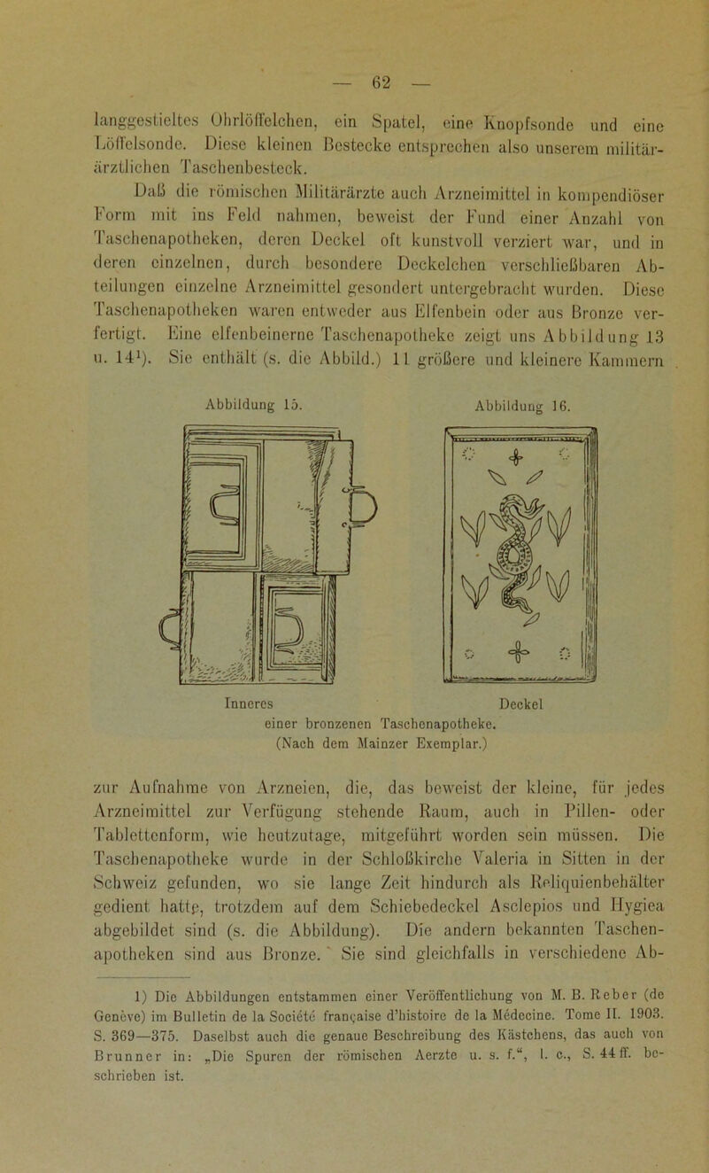 langgestieltes Olirlöffelchen, ein Spatel, eine Knopfsonde und eine Löffelsonde. Diese kleinen Bestecke entsprechen also unserem militär- ärztlichen Taschenbesteck. Daß die römischen Militärärzte auch Arzneimittel in kompendiöser Form mit ins Feld nahmen, beweist der Fund einer Anzahl von I'aschenapotheken, deren Deckel oft kunstvoll verziert war, und in deren einzelnen, durch besondere Deckelchen verschließbaren Ab- teilungen einzelne Arzneimittel gesondert untergebracht wurden. Diese Taschenapotheken waren entweder aus Elfenbein oder aus Bronze ver- fertigt. Eine elfenbeinerne Taschenapotheke zeigt uns Abbildung 1.3 u. 141). Sie enthält (s. die Abbild.) 11 größere und kleinere Kammern Abbildung 15. Inneres Deckel einer bronzenen Taschenapotheke. (Nach dem Mainzer Exemplar.) zur Aufnahme von Arzneien, die, das beweist der kleine, für jedes Arzneimittel zur Verfügung stehende Raum, auch in Pillen- oder Tablcttenform, wie heutzutage, mitgeführt worden sein müssen. Die Taschenapotheke wurde in der Schloßkirche Valeria in Sitten in der Schweiz gefunden, wo sie lange Zeit hindurch als Reliquienbehälter gedient hattp, trotzdem auf dem Schiebedeckcl Asclepios und Iiygiea abgebildet sind (s. die Abbildung). Die andern bekannten Taschen- apotheken sind aus Bronze. Sie sind gleichfalls in verschiedene Ab- 1) Die Abbildungen entstammen einer Veröffentlichung von M. B. Reber (de Geneve) im Bulletin de la Societe frangaise d’histoire de la Medccine. Tome 1t. 1903. S. 369—375. Daselbst auch die genaue Beschreibung des IGästchens, das auch von Brunner in: „Die Spuren der römischen Aerzte u. s. f.“, I. e., S. 44ff. be- schrieben ist.