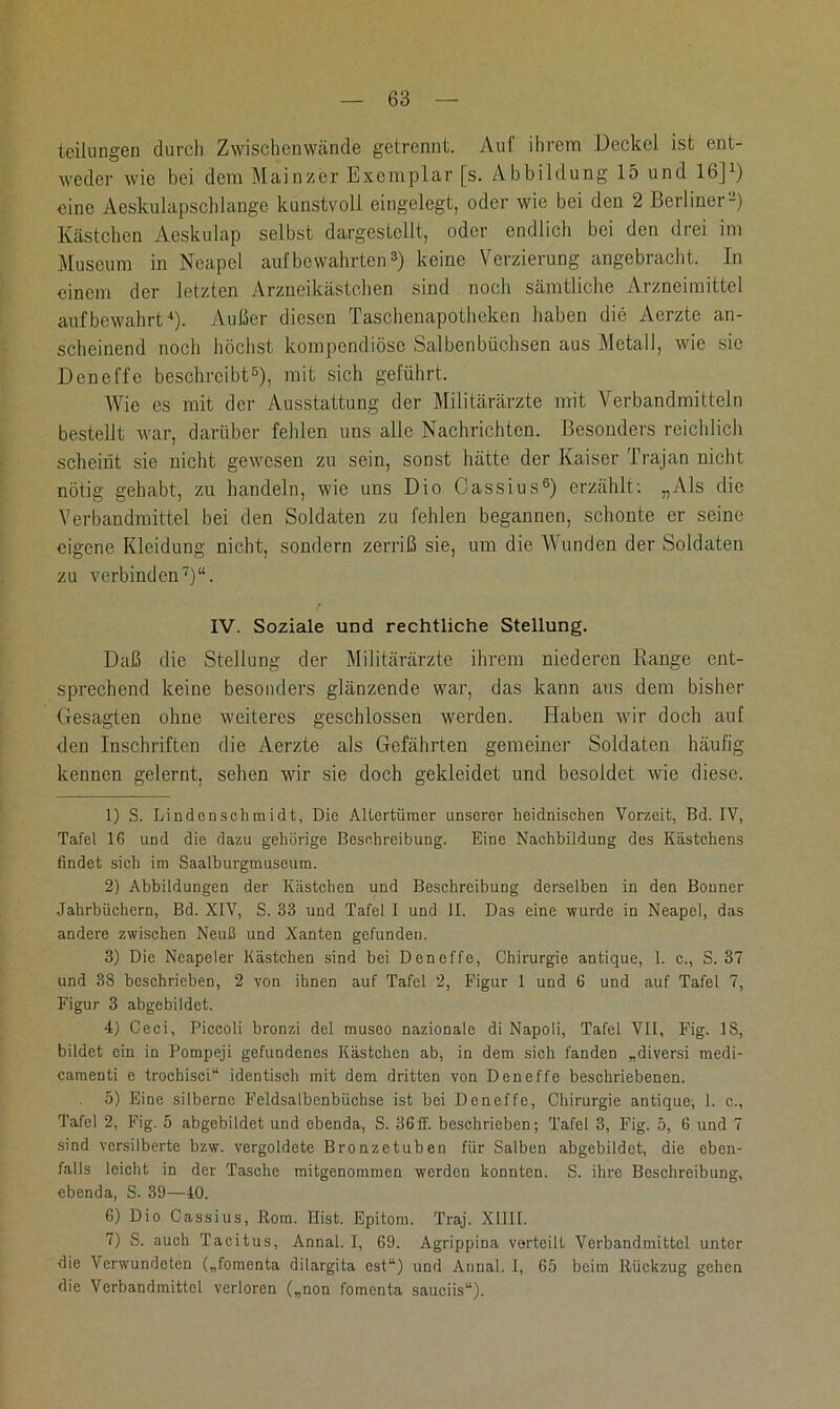 tcilungen durch Zwischenwände getrennt. Auf ihrem Deckel ist ent- weder wie bei dem Mainzer Exemplar [s. Abbildung 15 und 16]1) eine Aeskulapschlange kunstvoll eingelegt, oder wie bei den 2 Berliner2) Kästchen Aeskulap selbst dargestellt, oder endlich bei den drei im Museum in Neapel auf bewahrten3) keine Verzierung angebracht. In einem der letzten Arzneikästchen sind noch sämtliche Arzneimittel auf bewahrt4 5). Außer diesen Taschenapotheken haben die Acrzte an- scheinend noch höchst kompendiöse Salbenbüchsen aus Metall, wie sie Deneffe beschreibt6), mit sich geführt. Wie es mit der Ausstattung der Militärärzte mit Verbandmitteln bestellt war, darüber fehlen uns alle Nachrichten. Besonders reichlich scheint sie nicht gewesen zu sein, sonst hätte der Kaiser Trajan nicht nötig gehabt, zu handeln, wie uns Dio Cassius6) erzählt: „Als die Verbandmittel bei den Soldaten zu fehlen begannen, schonte er seine eigene Kleidung nicht, sondern zerriß sie, um die Wunden der Soldaten zu verbinden7)“. IV. Soziale und rechtliche Stellung. Daß die Stellung der Militärärzte ihrem niederen Range ent- sprechend keine besonders glänzende war, das kann aus dem bisher Gesagten ohne weiteres geschlossen werden. Haben Avir doch auf den Inschriften die Aerzte als Gefährten gemeiner Soldaten häufig kennen gelernt, sehen wir sie doch gekleidet und besoldet wie diese. 1) S. Lindenschmidt, Die Altertümer unserer heidnischen Vorzeit, Bd. IV, Tafel 16 und die dazu gehörige Beschreibung. Eine Nachbildung des Kästchens findet sich im Saalburgmuseum. 2) Abbildungen der Kästchen und Beschreibung derselben in den Bonner Jahrbüchern, Bd. XIV, S. 33 und Tafel I und II. Das eine wurde in Neapel, das andere zwischen Neuß und Xanten gefunden. 3) Die Neapeler Kästchen sind bei Deneffe, Chirurgie antique, 1. c., S. 37 und 38 beschrieben, 2 von ihnen auf Tafel 2, Figur 1 und 6 und auf Tafel 7, Figur 3 abgebildet. 4) Ceci, Piccoli bronzi del museo nazionale di Napoli, Tafel VII, Fig. 18, bildet ein in Pompeji gefundenes Kästchen ab, in dem sich fanden „diversi merli- camenti e troehisei“ identisch mit dem dritten von Deneffe beschriebenen. 5) Eine silberne Feldsalbenbüchse ist bei Deneffe, Chirurgie antique, 1. c., Tafel 2, Fig. 5 abgebildet und ebenda, S. 36ff. beschrieben; Tafel 3, Fig. 5, 6 und 7 sind versilberte bzw. vergoldete Bronzetuben für Salben abgebildet, die eben- falls leicht in der Tasche mitgenommen werden konnten. S. ihre Beschreibung, ebenda, S. 39—40. 6) Dio Cassius, Rom. Hist. Epitom. Traj. XIII1. 7) S. auch Tacitus, Annal. I, 69. Agrippina vorteilt Verbandmittel unter die Verwundeten („fomenta dilargita est“) und Annal. I, 65 beim Rückzug gehen die Verbandmittel verloren („non fomenta sauciis“).