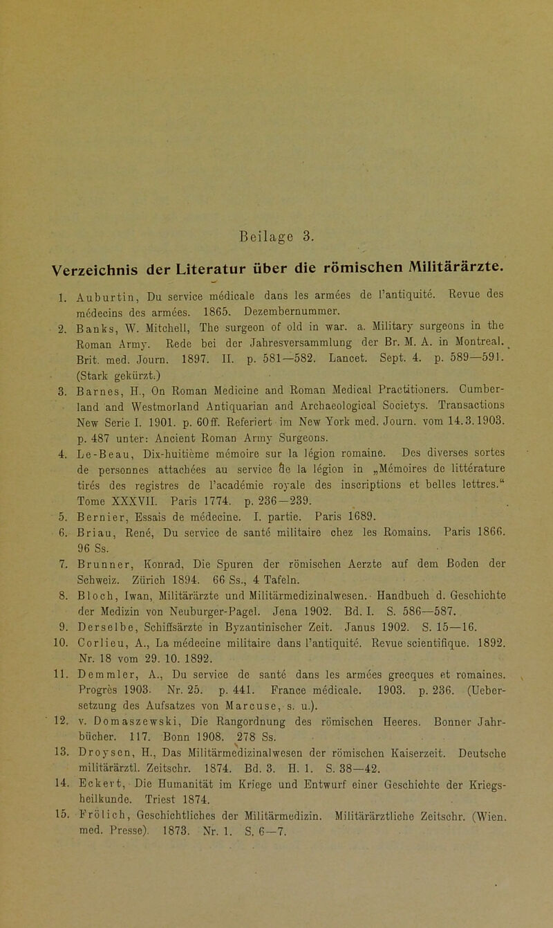 Verzeichnis der Literatur über die römischen Militärärzte. 1. Auburtin, Du Service medicale dans les armees de l’antiquite. Revue des medecins des armees. 1865. Dezembernuramer. 2. Baubs, W. Mitchell, The surgeon of old in war. a. Military surgeons in the Roman Army. Rede bei der Jahresversammlung der Br. M. A. in Montreal. _ Brit. med. Journ. 1897. II. p. 581—582. Lancet. Sept. 4. p. 589 591. (Stark gekürzt) 3. Barnes, H., On Roman Medicine and Roman Medical Practitioners. Cumber- land and Westmorland Antiquarian and Archaeological Soeietys. Transactions New Serie I. 1901. p. 60ff. Referiert im New York med. Journ. vom 14.3.1903. p. 487 unter: Ancient Roman Army Surgeons. 4. Le-Beau, Dix-huitieme memoire sur la legion romaine. Des diverses sortes de personnes attachees au service Öc la legion in „Memoires de litterature tires des registres de l’academie royale des inscriptions et belles lettres.“ Tome XXXVII. Paris 1774. p. 236-239. 5. Bernier, Essais de medecine. I. partie. Paris 1689. 6. Briau, Rene, Du service de sante militaire chez les Romains. Paris 1866. 96 Ss. 7. Brunner, Konrad, Die Spuren der römischen Aerzte auf dem Boden der Schweiz. Zürich 1894. 66 Ss., 4 Tafeln. 8. Bloch, Iwan, Militärärzte und Militärmedizinalwesen.- Handbuch d. Geschichte der Medizin von Neuburger-Pagel. Jena 1902. Bd. I. S. 586—587. 9. Derselbe, Schiffsärzte in Byzantinischer Zeit. Janus 1902. S. 15—16. 10. Corlieu, A., La medecine militaire dans l’antiquite. Revue scientifique. 1892. Nr. 18 vom 29. 10. 1892. 11. Demmler, A., Du service de sante dans les armees greeques et romaines. , Progres 1903. Nr. 25. p. 441. France medicale. 1903. p. 236. (Uebcr- setzung des Aufsatzes von Marcuse, s. u.). 12. v. Domaszewski, Die Rangordnung des römischen Heeres. Bonner Jahr- bücher. 117. Bonn 1908. 278 Ss. 13. Droyson, II., Das Militärmedizinalwesen der römischen Kaiserzeit. Deutsche militärärztl. Zeitschr. 1874. Bd. 3. H. 1. S. 38—42. 14. Eckert, Die Humanität im Kriege und Entwurf einer Geschichte der Kriegs- heilkundc. Triest 1874. 15. Frölich, Geschichtliches der Militärmedizin. Militärärztliche Zeitschr. (Wien,