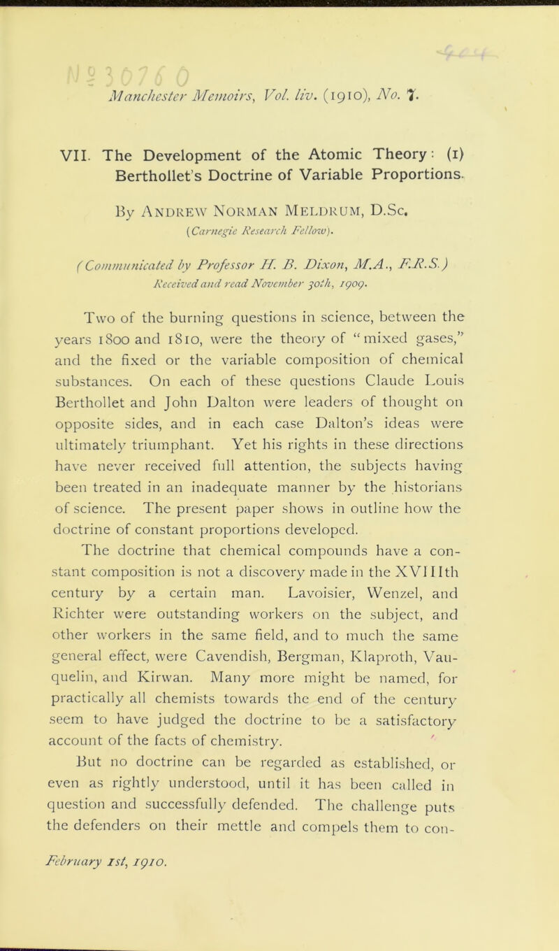 VII. The Development of the Atomic Theory: (1) Berthollet’s Doctrine of Variable Proportions. By Andrew Norman Meldrum, D.Sc, (Carnegie Research Re/low). (Communicated by Professor II. B. Dixon, /If.A., B.B.S ) Received and read November 30/h, 1909. Two of the burning questions in science, between the years 1800 and 1810, were the theory of “mixed gases,’ and the fixed or the variable composition of chemical substances. On each of these questions Claude Louis Berthollet and John Dalton were leaders of thought on opposite sides, and in each case Dalton’s ideas were ultimately triumphant. Yet his rights in these directions have never received full attention, the subjects having been treated in an inadequate manner by the historians of science. The present paper shows in outline how the doctrine of constant proportions developed. The doctrine that chemical compounds have a con- stant composition is not a discovery made in the XVlIIth century by a certain man. Lavoisier, Wenzel, and Richter were outstanding workers on the subject, and other workers in the same field, and to much the same general effect, were Cavendish, Bergman, Klaproth, Vau- quelin, and Kirwan. Many more might be named, for practically all chemists towards the end of the century seem to have judged the doctrine to be a satisfactory account of the facts of chemistry. But no doctrine can be regarded as established, or even as rightly understood, until it has been called in question and successfully defended. The challenge puts the defenders on their mettle and compels them to con- February 1st, igio.