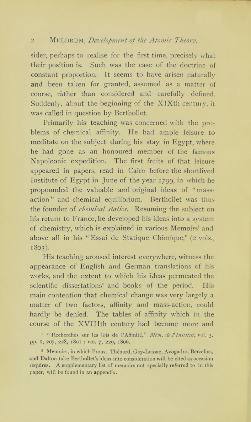 sider, perhaps to realise for the first time, precisely what their position is. Such was the case of the doctrine of constant proportion. It seems to have arisen naturally and been taken for granted, assumed as a matter of course, rather than considered and carefully defined. Suddenly, about the beginning of the XIXth century, it was called in question by Berthollet. Primarily his teaching was concerned with the pro- blems of chemical affinity. lie had ample leisure to meditate on the subject during his stay in Egypt, where he had gone as an honoured member of the famous Napoleonic expedition. The first fruits of that leisure appeared in papers, read in Cairo before the shortlived Institute of Egypt in June of the year 1799, in which he propounded the valuable and original ideas of “mass- action ” and chemical equilibrium. Berthollet was thus the founder of chemical statics. Resuming the subject on his return to France, he developed his ideas into a system of chemistry, which is explained in various Memoirs1 and above all in his “ Essai de Statique Chimique,” (2 vols., 1803). His teaching aroused interest everywhere, witness the appearance of English and German translations of his works, and the extent to which his ideas permeated the scientific dissertations2 and books of the period. His main contention that chemical change was very largely a matter of two factors, affinity and mass-action, could hardly be denied. The tables of affinity which in the course of the XVIIIth century had become more and 1 “ Recherches sur les lois de l’Affinite,” MCm. de tInstitute vol. 3, pp. 1, 207, 228, j8oi ; vol. 7, 229, 1806. 2 Memoirs, in which Proust, Thenard, Gay-Lussac, Avogadro, Berzelius, and Dalton take Berthollet’s ideas into consideration will be cited as occasion requires. A supplementary list of memoirs not specially referred to in this paper, will he found in an appendix.