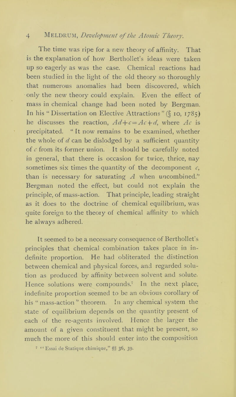 The time was ripe for a new theory of affinity. That is the explanation of how Berthollet’s ideas were taken up so eagerly as was the case. Chemical reactions had been studied in the light of the old theory so thoroughly that numerous anomalies had been discovered, which only the new theory could explain. Even the effect of mass in chemical change had been noted by Bergman. In his “Dissertation on Elective Attractions ” (§ io, 1785) he discusses the reaction, Ad+c—Ac-\-d, where Ac is precipitated. “ It now remains to be examined, whether the whole of d can be dislodged by a sufficient quantity of c from its former union. It should be carefully noted in general, that there is occasion for twice, thrice, nay sometimes six times the quantity of the decomponent c, than is necessary for saturating A when uncombined.” Bergman noted the effect, but could not explain the principle, of mass-action. That principle, leading straight as it does to the doctrine of chemical equilibrium, was quite foreign to the theory of chemical affinity to which he always adhered. It seemed to be a necessary consequence of Berthollet’s principles that chemical combination takes place in in- definite proportion. He had obliterated the distinction between chemical and physical forces, and regarded solu- tion as produced by affinity between solvent and solute. Hence solutions were compounds.7 In the next place, indefinite proportion seemed to be an obvious corollary of his “mass-action” theorem. In any chemical system the state of equilibrium depends on the quantity present of each of the re-agents involved. Hence the larger the amount of a given constituent that might be present, so much the more of this should enter into the composition 7 “ Essai de Statique chimique,” §§ 36, 39.