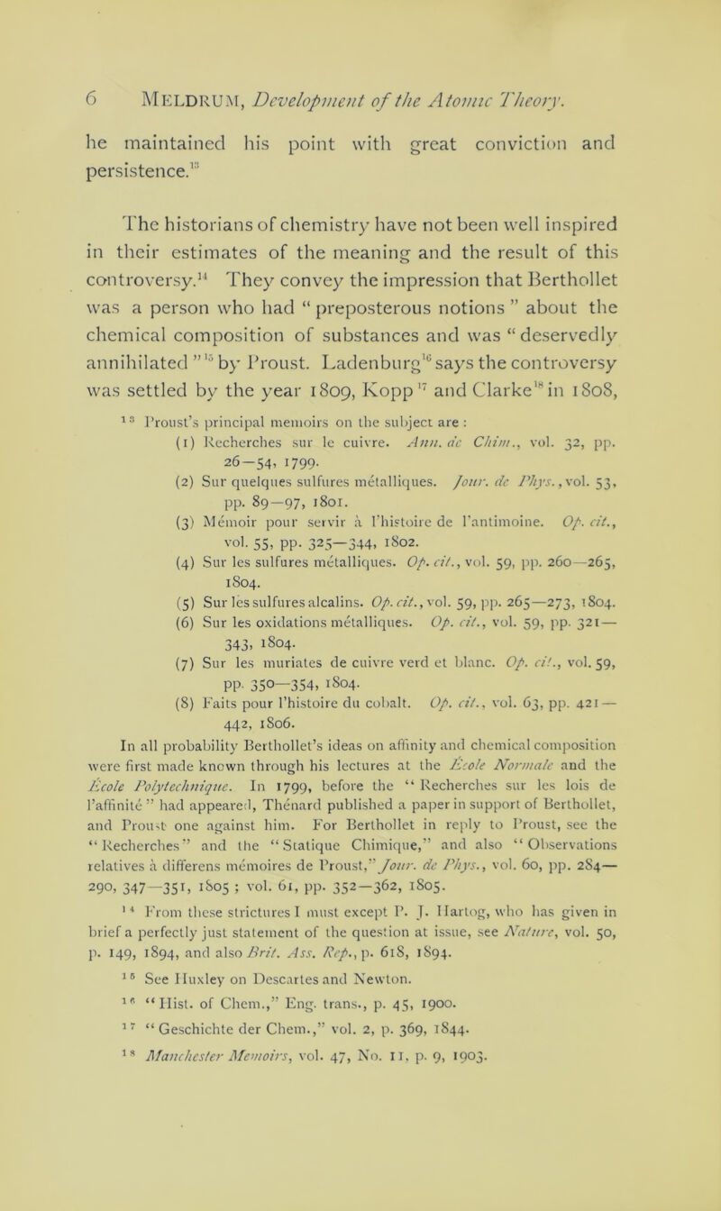 he maintained his point with great conviction and persistence.1 The historians of chemistry have not been well inspired in their estimates of the meaning and the result of this controversy.14 They convey the impression that Berthollet was a person who had “ preposterous notions ” about the chemical composition of substances and was “deservedly annihilated by Proust. Laden burg10 says the controversy was settled by the year 1809, Kopp 17 and Clarke18 in 180S, 1S Proust’s principal memoirs on the subject are : (1) Recherches sur le cuivre. Ann. de C/n'n/., vol. 32, pp. 26-54, 1799. (2) Sur quelques sulfures metalliques. /our. dc Phys., vol. 53, pp. 89—97, 1801. (3) Memoir pour servir a 1’histoire de l’antimoine. Op. cit., vol. 55, PP- 325—344, 1802. (4) Sur les sulfures metalliques. Op. oil., vol. 59, pp. 260—265, 1S04. (5) Sur les sulfures alcalins. Op.cit.,\ol. 59, pp. 265—273, 1804. (6) Sur les oxidations metalliques. Op. cit., vol. 59, pp. 321 — 343, 1804. (7) Sur les muriates de cuivre verd et blanc. Op. ci!., vol. 59, PP- 350—354, 1804. (8) Faits pour 1’histoire du cobalt. Op. cit., vol. 63, pp. 421 — 442, 1806. In all probability Berthollet’s ideas on affinity and chemical composition were first made known through his lectures at the Ecole Nonna/e and the Ecole Poly technique. In 1799, before the “ Recherches sur les lois de l’affinite” had appeared, Thenard published a paper in support of Berthollet, and Proust- one against him. For Berthollet in reply to Proust, see the “Recherches” and the “ Statique Chimique,” and also “Observations relatives a differens memoires de Proust,''Jour, de Phys., vol. 60, pp. 2S4— 290, 347—35F j8o5 ; vol. 61, pp. 352—362, 1805. 14 From these strictures I must except P. J. Ilartog, who has given in brief a perfectly just statement of the question at issue, see Nature, vol. 50, p. 149, 1894, and also Brit. Ass. Rep., p. 61S, 1894. 15 See Iluxley on Descartes and Newton. 1 * “Ilist. of Chem.,” Fng. trans., p. 45, 1900. 17 “ Geschichte der Chem.,” vol. 2, p. 369, 1844. ls Manchester Memoirs, vol. 47, No. II, p. 9, 1903.