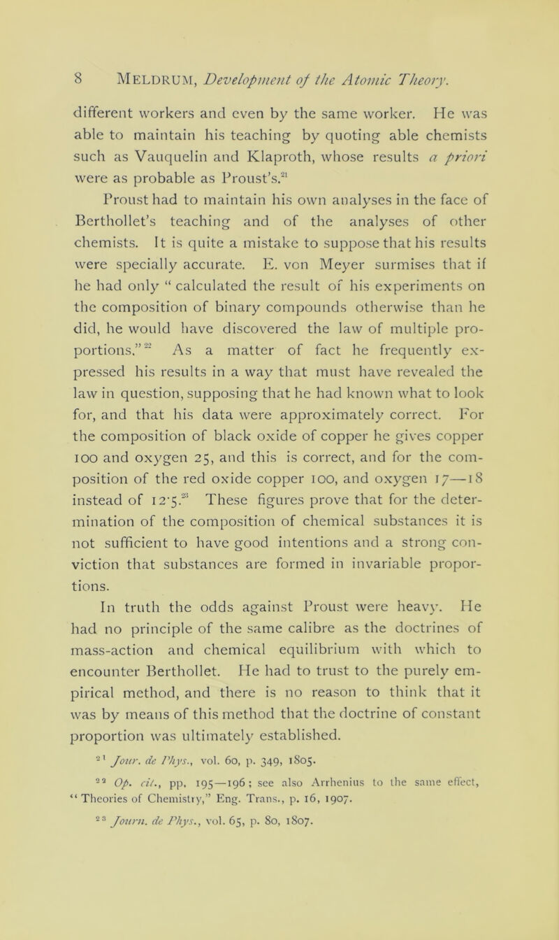 different workers and even by the same worker. He was able to maintain his teaching by quoting able chemists such as Vauquelin and Klaproth, whose results a priori were as probable as Proust’s.21 Proust had to maintain his own analyses in the face of Berthollet’s teaching and of the analyses of other chemists. It is quite a mistake to suppose that his results were specially accurate. E. von Meyer surmises that if he had only “ calculated the result of his experiments on the composition of binary compounds otherwise than he did, he would have discovered the law of multiple pro- portions.” As a matter of fact he frequently ex- pressed his results in a way that must have revealed the law in question, supposing that he had known what to look for, and that his data were approximately correct. For the composition of black oxide of copper he gives copper ioo and oxygen 25, and this is correct, and for the com- position of the red oxide copper 100, and oxygen 17—18 instead of I2'$.w These figures prove that for the deter- mination of the composition of chemical substances it is not sufficient to have good intentions and a strong con- viction that substances are formed in invariable propor- tions. In truth the odds against Proust were heavy. He had no principle of the same calibre as the doctrines of mass-action and chemical equilibrium with which to encounter Berthollet. He had to trust to the purely em- pirical method, and there is no reason to think that it was by means of this method that the doctrine of constant proportion was ultimately established. 21 Jour, de Phys., vol. 60, p. 349, 1805. 22 Op. ci/., pp, 195—196; see also Arrhenius to the same effect, “ Theories of Chemistry,” Eng. Trans., p. 16, 1907. 23 Journ. de Pliys., vol. 65, p. 80, 1807.