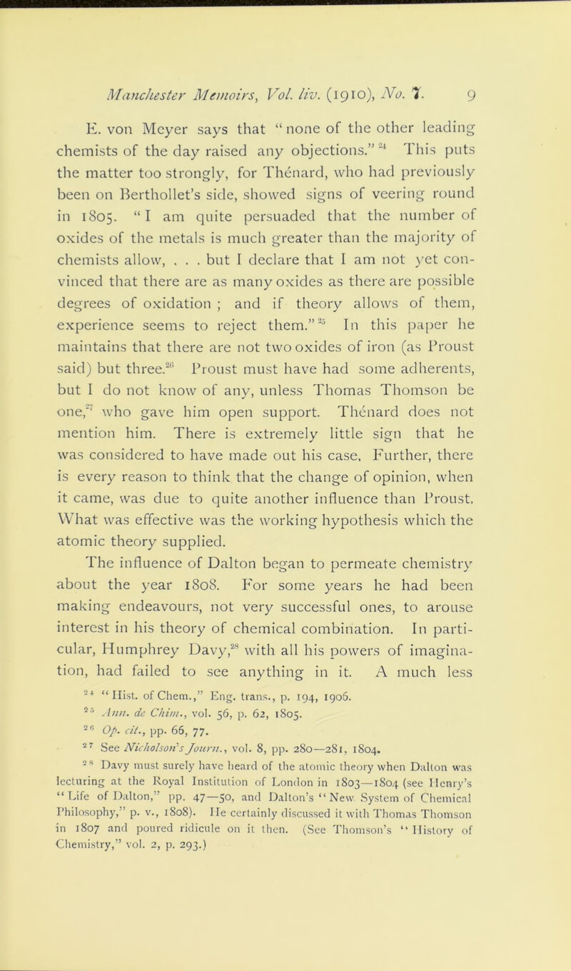 E. von Meyer says that “ none of the other leading chemists of the day raised any objections.” 24 This puts the matter too strongly, for Thenard, who had previously been on Berthollet’s side, showed signs of veering round in 1805. “ I am quite persuaded that the number of oxides of the metals is much greater than the majority of chemists allow, . . . but I declare that I am not yet con- vinced that there are as many oxides as there are possible degrees of oxidation ; and if theory allows of them, experience seems to reject them.”23 In this paper he maintains that there are not two oxides of iron (as Proust said) but three.20 Proust must have had some adherents, but I do not know of any, unless Thomas Thomson be one, who gave him open support. Thenard does not mention him. There is extremely little sign that he was considered to have made out his case. Further, there is every reason to think that the change of opinion, when it came, was due to quite another influence than Proust. What was effective was the working hypothesis which the atomic theory supplied. The influence of Dalton began to permeate chemistry about the year 1808. For some years he had been making endeavours, not very successful ones, to arouse interest in his theory of chemical combination. In parti- cular, Humphrey Davy,28 with all his powers of imagina- tion, had failed to see anything in it. A much less 24 “Hist, of Chem.,” Eng. trans., p. 194, 1906. 2 Ann. de Chi/u., vol. 56, p. 62, 1805. 20 Op. cit., pp. 66, 77. 27 See Nicholson’sJourn., vol. 8, pp. 280—281, 1S04. -H Davy must surely have heard of the atomic theory when Dalton was lecturing at the Royal Institution of London in 1803—1804 (see Henry’s “Life of Dalton,' pp. 47—50, and Dalton’s “New System of Chemical Philosophy,” p. v., 1808). He certainly discussed it with Thomas Thomson in 1807 and poured ridicule on it then. (See Thomson’s “History of Chemistry,” vol. 2, p. 293.)