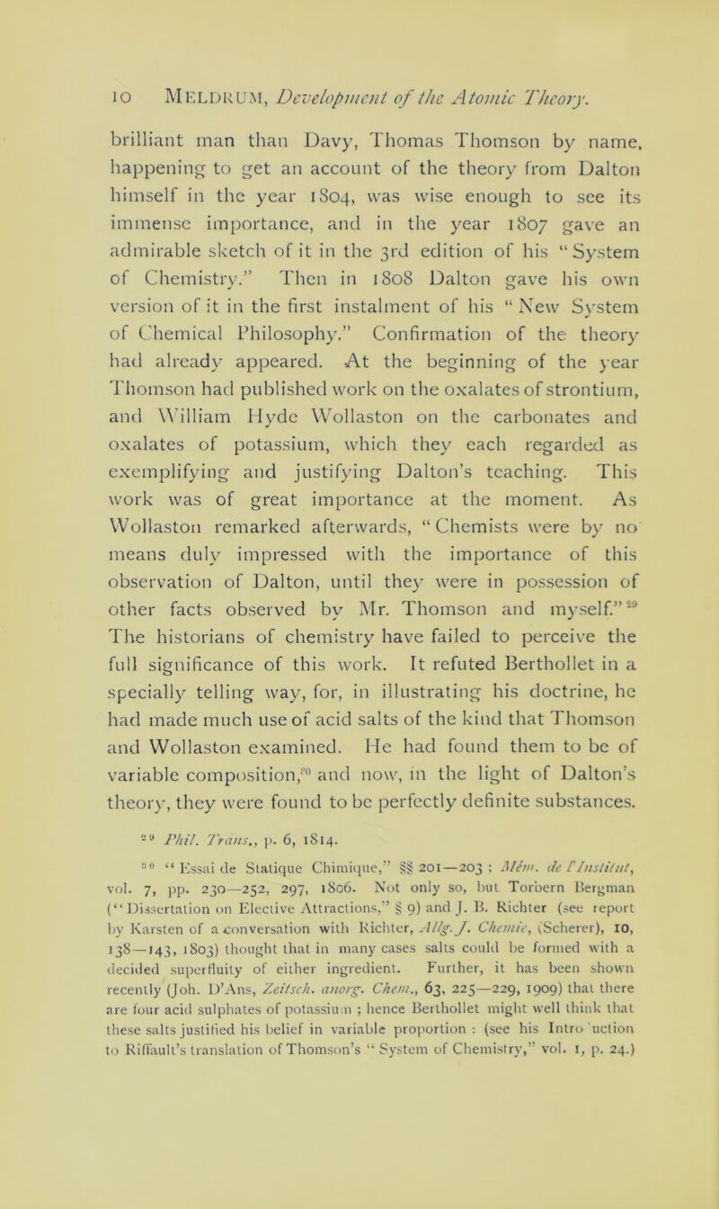 brilliant man than Davy, Thomas Thomson by name, happening to get an account of the theory from Dalton himself in the year 1804, was wise enough to see its immense importance, and in the year 1807 gave an admirable sketch of it in the 3rd edition of his “System of Chemistry.” Then in 1808 Dalton gave his own version of it in the first instalment of his “ New System of Chemical Philosophy.” Confirmation of the theory had already appeared. At the beginning of the year Thomson had published work on the oxalates of strontium, and William Hyde Wollaston on the carbonates and oxalates of potassium, which they each regarded as exemplifying and justifying Dalton’s teaching. This work was of great importance at the moment. As Wollaston remarked afterwards, “Chemists were by no means duly impressed with the importance of this observation of Dalton, until they were in possession of other facts observed by Mr. Thomson and myself.”’ The historians of chemistry have failed to perceive the full significance of this work. It refuted Berthollet in a specially telling way, for, in illustrating his doctrine, he had made much use of acid salts of the kind that Thomson and Wollaston examined. He had found them to be of variable composition/0 and now, in the light of Dalton’s theory, they were found to be perfectly definite substances. 2a Phil. Trans., ]>. 6, 1814. ° “ Essai tie Statique Chimique,” §§ 201—203 ; Man. de /'Jnsli/ut, vol. 7, pp. 230—252, 297, 1806. Not only so, hut Torbern Bergman (“Dissertation on Elective Attractions,” § 9) and J. B. Richter (see report by Karsten of a conversation with Richter, Allg. J. Chemie, (Scherer), 10, 138—143, 1803) thought that in many cases salts could be formed with a decided superfluity of either ingredient. Further, it has been shown recently (Joh. D’Ans, Zcitsch. anorg. Che///., 63, 225—229, 1909) that there are four acid sulphates of potassium ; hence Berthollet might well think that these salts justified his belief in variable proportion: (see his Intro uction to Riffault’s translation of Thomson’s “System of Chemistry,” vol. 1, p. 24.)